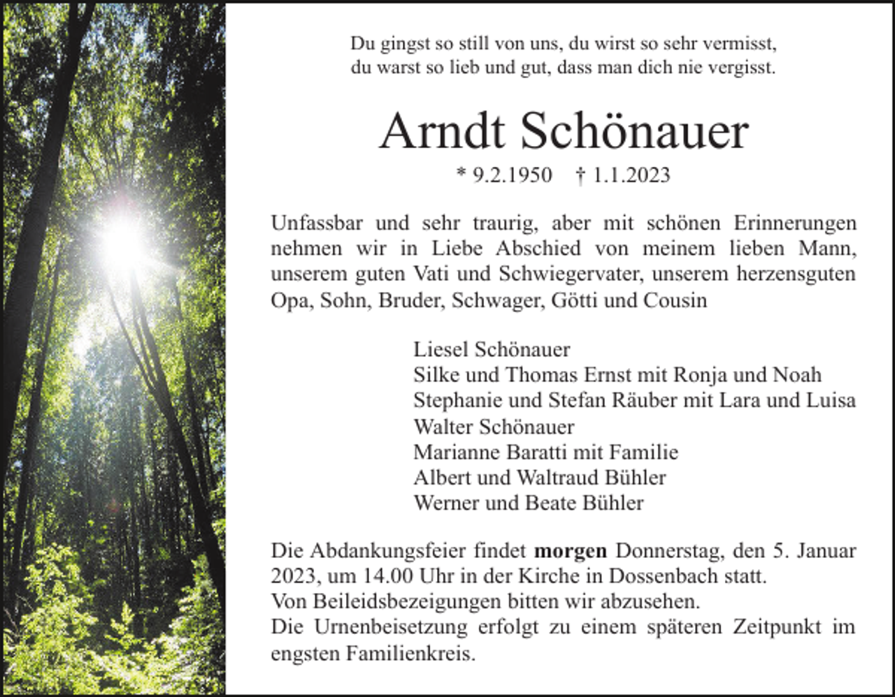 <p>Du gingst so still von uns, du wirst so sehr vermisst,<br />du warst so lieb und gut, dass man dich nie vergisst.</p><p>Arndt Schönauer<br />* 9.2.1950</p><p>† 1.1.2023</p><p>Unfassbar und sehr traurig, aber mit schönen Erinnerungen<br />nehmen wir in Liebe Abschied von meinem lieben Mann,<br />unserem guten Vati und Schwiegervater, unserem herzensguten<br />Opa, Sohn, Bruder, Schwager, Götti und Cousin<br />Liesel Schönauer<br />Silke und Thomas Ernst mit Ronja und Noah<br />Stephanie und Stefan Räuber mit Lara und Luisa<br />Walter Schönauer<br />Marianne Baratti mit Familie<br />Albert und Waltraud Bühler<br />Werner und Beate Bühler<br />Die Abdankungsfeier findet morgen Donnerstag, den 5. Januar<br />2023, um 14.00 Uhr in der Kirche in Dossenbach statt.<br />Von Beileidsbezeigungen bitten wir abzusehen.<br />Die Urnenbeisetzung erfolgt zu einem späteren Zeitpunkt im<br />engsten Familienkreis.</p>