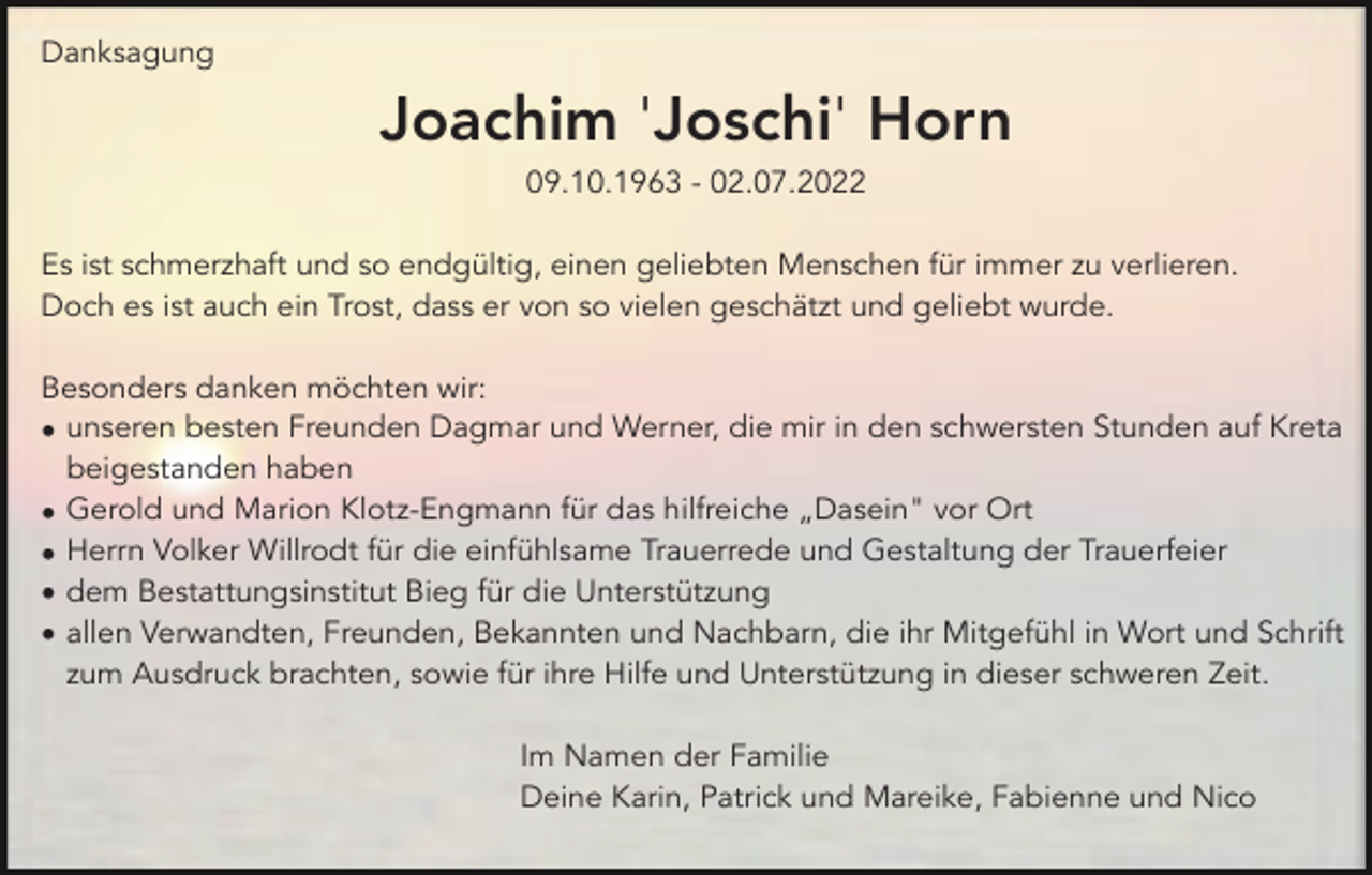 <p>Danksagung</p><p>Joachim 'Joschi' Horn<br />09.10.1963 - 02.07.2022<br />Es ist schmerzhaft und so endgültig, einen geliebten Menschen für immer zu verlieren.<br />Doch es ist auch ein Trost, dass er von so vielen geschätzt und geliebt wurde.<br />Besonders danken möchten wir:<br />• unseren besten Freunden Dagmar und Werner, die mir in den schwersten Stunden auf Kreta<br />beigestanden haben<br />• Gerold und Marion Klotz-Engmann für das hilfreiche „Dasein" vor Ort<br />• Herrn Volker Willrodt für die einfühlsame Trauerrede und Gestaltung der Trauerfeier<br />• dem Bestattungsinstitut Bieg für die Unterstützung<br />• allen Verwandten, Freunden, Bekannten und Nachbarn, die ihr Mitgefühl in Wort und Schrift<br />zum Ausdruck brachten, sowie für ihre Hilfe und Unterstützung in dieser schweren Zeit.<br />Im Namen der Familie<br />Deine Karin, Patrick und Mareike, Fabienne und Nico</p>