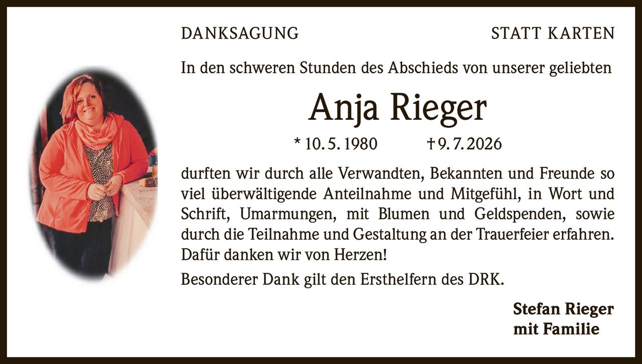 <p><strong>DANKSAGUNG STATT KARTEN</strong></p>

<p>In den schweren Stunden des Abschieds von unserer geliebten</p>

<p><strong>Anja Rieger</strong></p>

<p>* 10. 5. 1980     † 9. 7. 2026</p>

<p>durften wir durch alle Verwandten, Bekannten und Freunde so viel überwältigende Anteilnahme und Mitgefühl, in Wort und Schrift, Umarmungen, mit Blumen und Geldspenden, sowie durch die Teilnahme und Gestaltung an der Trauerfeier erfahren. Dafür danken wir von Herzen!</p>

<p>Besonderer Dank gilt den Ersthelfern des DRK.</p>

<p><strong>Stefan Rieger</strong><br />mit Familie</p>