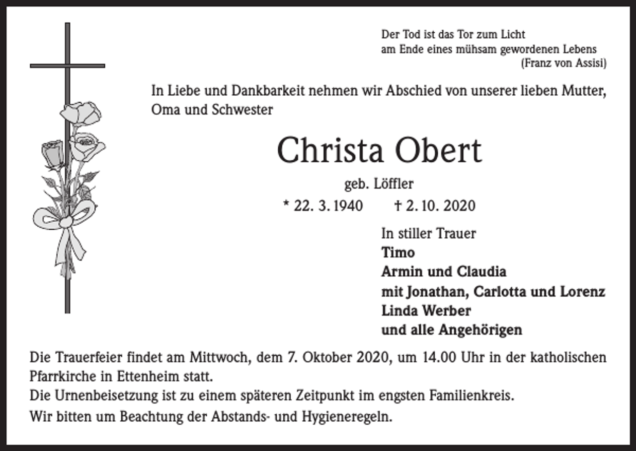 <p>Der Tod ist das Tor zum Licht<br />am Ende eines mühsam gewordenen Lebens</p><p>(Franz von Assisi)</p><p>In Liebe und Dankbarkeit nehmen wir Abschied von unserer lieben Mutter,<br />Oma und Schwester</p><p>Christa Obert<br />geb. Löffler<br />* 22. 3. 1940 † 2. 10. 2020<br />In stiller Trauer<br />Timo<br />Armin und Claudia<br />mit Jonathan, Carlotta und Lorenz<br />Linda Werber<br />und alle Angehörigen<br />Die Trauerfeier findet am Mittwoch, dem 7. Oktober 2020, um 14.00 Uhr in der katholischen<br />Pfarr­kirche in Ettenheim statt.<br />Die Urnenbeisetzung ist zu einem späteren Zeitpunkt im engsten Familienkreis.<br />Wir bitten um Beachtung der Abstands- und Hygieneregeln.</p>
