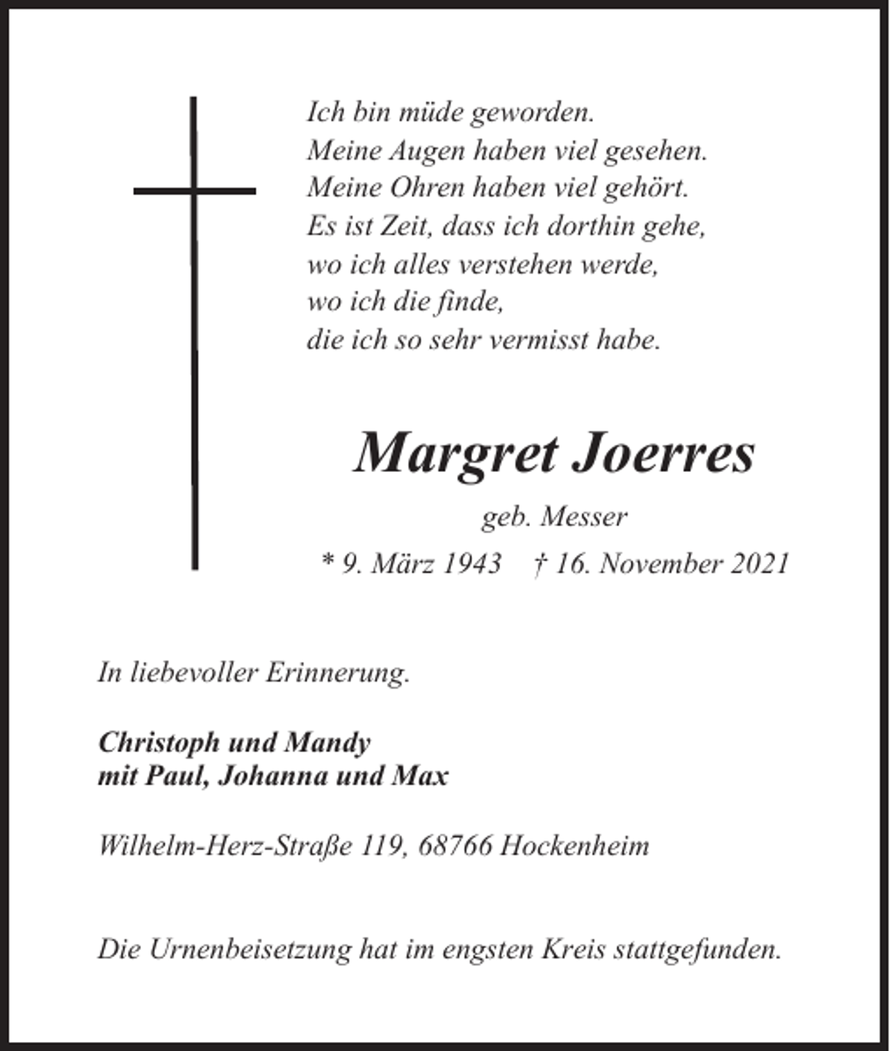 <p>Ich bin müde geworden.<br />Meine Augen haben viel gesehen.<br />Meine Ohren haben viel gehört.<br />Es ist Zeit, dass ich dorthin gehe,<br />wo ich alles verstehen werde,<br />wo ich die finde,<br />die ich so sehr vermisst habe.</p><p>Margret Joerres<br />geb. Messer<br />* 9. März 1943 † 16. November 2021</p><p>In liebevoller Erinnerung.<br />Christoph und Mandy<br />mit Paul, Johanna und Max<br />Wilhelm-Herz-Straße 119, 68766 Hockenheim</p><p>Die Urnenbeisetzung hat im engsten Kreis stattgefunden.</p>