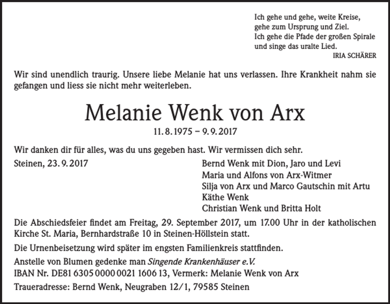 <p>Ich gehe und gehe, weite Kreise,<br />gehe zum Ursprung und Ziel.<br />Ich gehe die Pfade der großen Spirale<br />und singe das uralte Lied.<br />IRIA SCHÄRER</p><p>Wir sind unendlich traurig. Unsere liebe Melanie hat uns verlassen. Ihre Krankheit nahm sie<br />gefangen und liess sie nicht mehr weiterleben.</p><p>Melanie Wenk von Arx<br />11. 8.1975 – 9. 9. 2017</p><p>Wir danken dir für alles, was du uns gegeben hast. Wir vermissen dich sehr.<br />Steinen, 23. 9. 2017 Bernd Wenk mit Dion, Jaro und Levi<br />Maria und Alfons von Arx-Witmer<br />Silja von Arx und Marco Gautschin mit Artu<br />Käthe Wenk<br />Christian Wenk und Britta Holt<br />Die Abschiedsfeier findet am Freitag, 29. September 2017, um 17.00 Uhr in der katholischen<br />Kirche St. Maria, Bernhardstraße 10 in Steinen-Höllstein statt.<br />Die Urnenbeisetzung wird später im engsten Familienkreis stattfinden.<br />Anstelle von Blumen gedenke man Singende Krankenhäuser e.V.<br />IBAN Nr. DE81 6305 002606 13, Vermerk: Melanie Wenk von Arx<br />Traueradresse: Bernd Wenk, Neugraben 12/1, 79585 Steinen</p>
