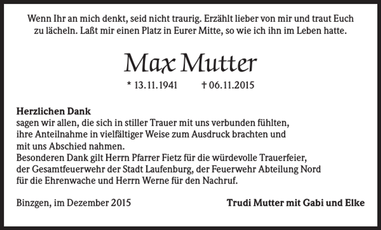 <p>Wenn Ihr an mich denkt, seid nicht traurig. Erzählt lieber von mir und traut Euch<br />zu lächeln. Laßt mir einen Platz in Eurer Mitte, so wie ich ihn im Leben hatte.</p><p>Max Mutter<br />* 13.11.1941</p><p>† 06.11.2015</p><p>Herzlichen Dank<br />sagen wir allen, die sich in stiller Trauer mit uns verbunden fühlten,<br />ihre Anteilnahme in vielfältiger Weise zum Ausdruck brachten und<br />mit uns Abschied nahmen.<br />Besonderen Dank gilt Herrn Pfarrer Fietz für die würdevolle Trauerfeier,<br />der Gesamtfeuerwehr der Stadt Laufenburg, der Feuerwehr Abteilung Nord<br />für die Ehrenwache und Herrn Werne für den Nachruf.<br />Binzgen, im Dezember 2015</p><p>Trudi Mutter mit Gabi und Elke</p>