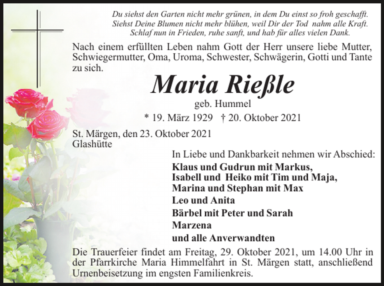 <p>Du siehst den Garten nicht mehr grünen, in dem Du einst so froh geschafft.<br />Siehst Deine Blumen nicht mehr blühen, weil Dir der Tod nahm alle Kraft.<br />Schlaf nun in Frieden, ruhe sanft, und hab für alles vielen Dank.</p><p>Nach einem erfüllten Leben nahm Gott der Herr unsere liebe Mutter,<br />Schwiegermutter, Oma, Uroma, Schwester, Schwägerin, Gotti und Tante<br />zu sich.</p><p>Maria Rießle<br />geb. Hummel<br />* 19. März 1929 † 20. Oktober 2021<br />St. Märgen, den 23. Oktober 2021<br />Glashütte<br />In Liebe und Dankbarkeit nehmen wir Abschied:<br />Klaus und Gudrun mit Markus,<br />Isabell und Heiko mit Tim und Maja,<br />Marina und Stephan mit Max<br />Leo und Anita<br />Bärbel mit Peter und Sarah<br />Marzena<br />und alle Anverwandten<br />Die Trauerfeier findet am Freitag, 29. Oktober 2021, um 14.00 Uhr in<br />der Pfarrkirche Maria Himmelfahrt in St. Märgen statt, anschließend<br />Urnenbeisetzung im engsten Familienkreis.</p>