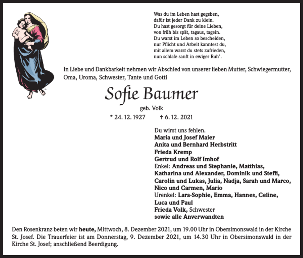 <p>Was du im Leben hast gegeben,<br />dafür ist jeder Dank zu klein.<br />Du hast gesorgt für deine Lieben,<br />von früh bis spät, tagaus, tagein.<br />Du warst im Leben so bescheiden,<br />nur Pflicht und Arbeit kanntest du,<br />mit allem warst du stets zufrieden,<br />nun schlafe sanft in ewiger Ruh’.</p><p>In Liebe und Dankbarkeit nehmen wir Abschied von unserer lieben Mutter, Schwiegermutter,<br />Oma, Uroma, Schwester, Tante und Gotti</p><p>Sofie Baumer<br />geb. Volk<br />* 24. 12. 1927<br />† 6. 12. 2021</p><p>Du wirst uns fehlen.<br />Maria und Josef Maier<br />Anita und Bernhard Herbstritt<br />Frieda Kremp<br />Gertrud und Rolf Imhof<br />Enkel: Andreas und Stephanie, Matthias,<br />Katharina und Alexander, Dominik und Steffi,<br />Carolin und Lukas, Julia, Nadja, Sarah und Marco,<br />Nico und Carmen, Mario<br />Urenkel: Lara-Sophie, Emma, Hannes, Celine,<br />Luca und Paul<br />Frieda Volk, Schwester<br />sowie alle Anverwandten<br />Den Rosenkranz beten wir heute, Mittwoch, 8. Dezember 2021, um 19.00 Uhr in Obersimonswald in der Kirche<br />St. Josef. Die Trauerfeier ist am Donnerstag, 9. Dezember 2021, um 14.30 Uhr in Obersimonswald in der<br />Kirche St. Josef; anschließend Beerdigung.</p>