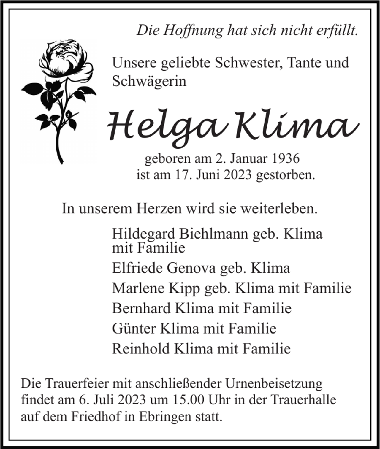 <p>Die Hoffnung hat sich nicht erfüllt.<br />Unsere geliebte Schwester, Tante und<br />Schwägerin</p><p>Helga Klima<br />geboren am 2. Januar 1936<br />ist am 17. Juni 2023 gestorben.</p><p>In unserem Herzen wird sie weiterleben.<br />Hildegard Biehlmann geb. Klima<br />mit Familie<br />Elfriede Genova geb. Klima<br />Marlene Kipp geb. Klima mit Familie<br />Bernhard Klima mit Familie<br />Günter Klima mit Familie<br />Reinhold Klima mit Familie<br />Die Trauerfeier mit anschließender Urnenbeisetzung<br />findet am 6. Juli 2023 um 15.00 Uhr in der Trauerhalle<br />auf dem Friedhof in Ebringen statt.</p>