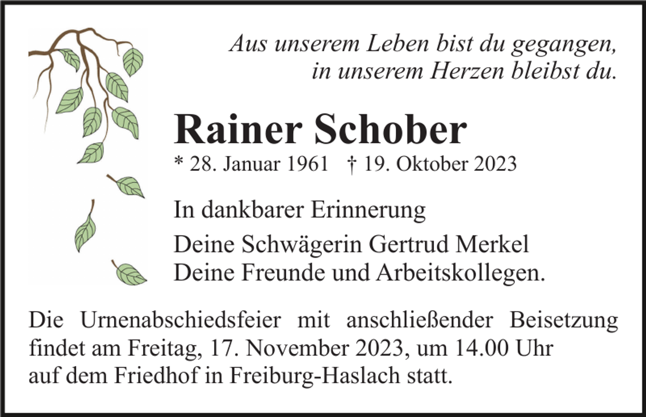 <p>Aus unserem Leben bist du gegangen,<br />in unserem Herzen bleibst du.</p><p>Rainer Schober<br />* 28. Januar 1961 † 19. Oktober 2023</p><p>In dankbarer Erinnerung<br />Deine Schwägerin Gertrud Merkel<br />Deine Freunde und Arbeitskollegen.<br />Die Urnenabschiedsfeier mit anschließender Beisetzung<br />findet am Freitag, 17. November 2023, um 14.00 Uhr<br />auf dem Friedhof in Freiburg-Haslach statt.</p>