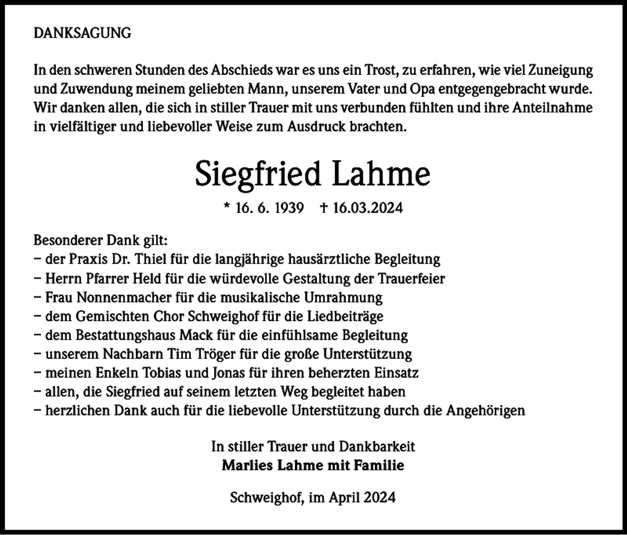 <p>DANKSAGUNG<br />In den schweren Stunden des Abschieds war es uns ein Trost, zu erfahren, wie viel Zuneigung<br />und Zuwendung meinem geliebten Mann, unserem Vater und Opa entgegengebracht wurde.<br />Wir danken allen, die sich in stiller Trauer mit uns verbunden fühlten und ihre Anteilnahme<br />in vielfältiger und liebevoller Weise zum Ausdruck brachten.</p><p>Siegfried Lahme<br />* 16. 6. 1939 † 16.03.2024<br />Besonderer Dank gilt:<br />– der Praxis Dr. Thiel für die langjährige hausärztliche Begleitung<br />– Herrn Pfarrer Held für die würdevolle Gestaltung der Trauerfeier<br />– Frau Nonnenmacher für die musikalische Umrahmung<br />– dem Gemischten Chor Schweighof für die Liedbeiträge<br />– dem Bestattungshaus Mack für die einfühlsame Begleitung<br />– unserem Nachbarn Tim Tröger für die große Unterstützung<br />– meinen Enkeln Tobias und Jonas für ihren beherzten Einsatz<br />– allen, die Siegfried auf seinem letzten Weg begleitet haben<br />– herzlichen Dank auch für die liebevolle Unterstützung durch die Angehörigen<br />In stiller Trauer und Dankbarkeit<br />Marlies Lahme mit Familie<br />Schweighof, im April 2024</p>