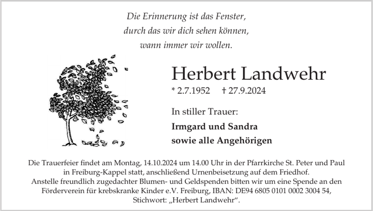 <p>Die Erinnerung ist das Fenster,<br />durch das wir dich sehen können,<br />wann immer wir wollen.</p><p>Herbert Landwehr<br />* 2.7.1952</p><p>† 27.9.2024</p><p>In stiller Trauer:<br />Irmgard und Sandra<br />sowie alle Angehörigen<br />Die Trauerfeier findet am Montag, 14.10.2024 um 14.00 Uhr in der Pfarrkirche St. Peter und Paul<br />in Freiburg-Kappel statt, anschließend Urnenbeisetzung auf dem Friedhof.<br />Anstelle freundlich zugedachter Blumen- und Geldspenden bitten wir um eine Spende an den<br />Förderverein für krebskranke Kinder e.V. Freiburg, IBAN: DE94 6805 0101 0002 3004 54,<br />Stichwort: „Herbert Landwehr“.</p>