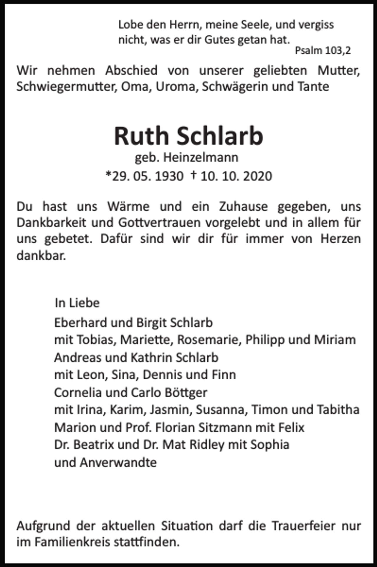 <p>Lobe den Herrn, meine Seele, und vergiss<br />nicht, was er dir Gutes getan hat.</p><p>Psalm 103,2</p><p>Wir nehmen Abschied von unserer geliebten Mu�er,<br />Schwiegermu�er, Oma, Uroma, Schwägerin und Tante</p><p>Ruth Schlarb<br />geb. Heinzelmann<br />*29. 05. 1930 † 10. 10. 2020<br />Du hast uns Wärme und ein Zuhause gegeben, uns<br />Dankbarkeit und Go�vertrauen vorgelebt und in allem für<br />uns gebetet. Dafür sind wir dir für immer von Herzen<br />dankbar.<br />In Liebe<br />Eberhard und Birgit Schlarb<br />mit Tobias, Marie�e, Rosemarie, Philipp und Miriam<br />Andreas und Kathrin Schlarb<br />mit Leon, Sina, Dennis und Finn<br />Cornelia und Carlo Bö�ger<br />mit Irina, Karim, Jasmin, Susanna, Timon und Tabitha<br />Marion und Prof. Florian Sitzmann mit Felix<br />Dr. Beatrix und Dr. Mat Ridley mit Sophia<br />und Anverwandte</p><p>Aufgrund der aktuellen Situa�on darf die Trauerfeier nur<br />im Familienkreis sta�inden.</p>