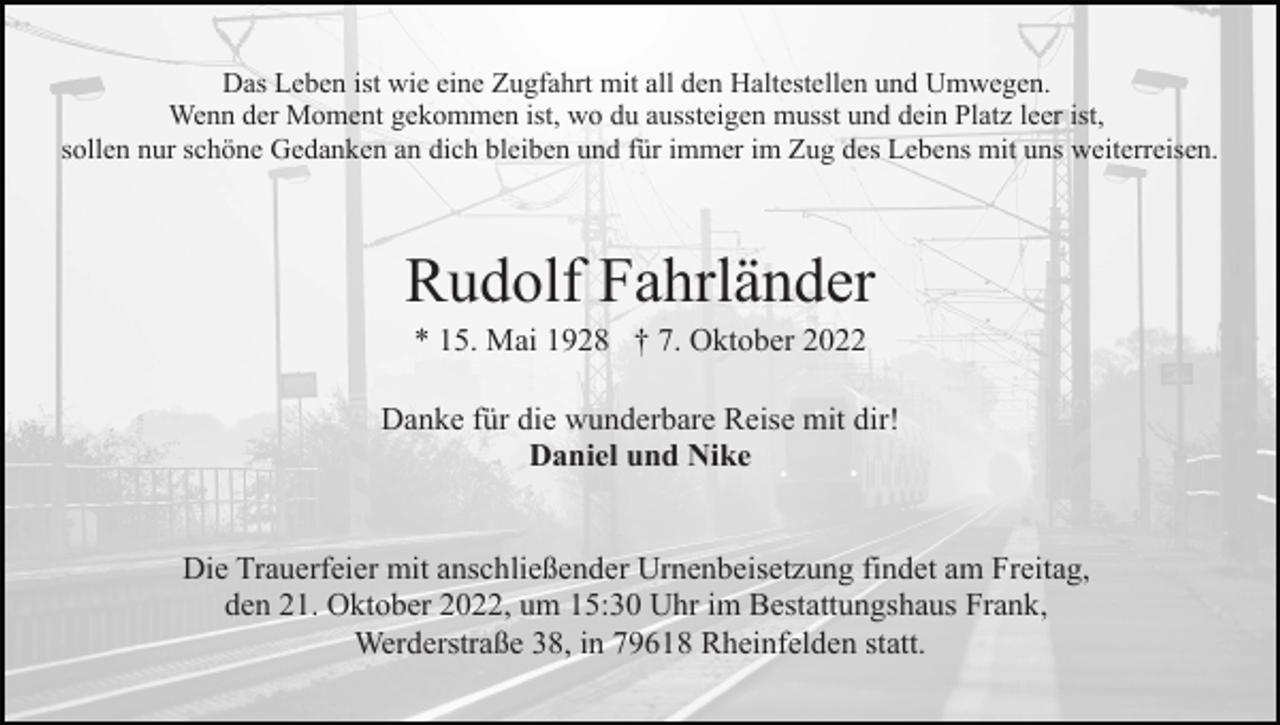 <p>Das Leben ist wie eine Zugfahrt mit all den Haltestellen und Umwegen.<br />Wenn der Moment gekommen ist, wo du aussteigen musst und dein Platz leer ist,<br />sollen nur schöne Gedanken an dich bleiben und für immer im Zug des Lebens mit uns weiterreisen.</p><p>Rudolf Fahrländer<br />* 15. Mai 1928 † 7. Oktober 2022<br />Danke für die wunderbare Reise mit dir!<br />Daniel und Nike<br />Die Trauerfeier mit anschließender Urnenbeisetzung findet am Freitag,<br />den 21. Oktober 2022, um 15:30 Uhr im Bestattungshaus Frank,<br />Werderstraße 38, in 79618 Rheinfelden statt.</p>