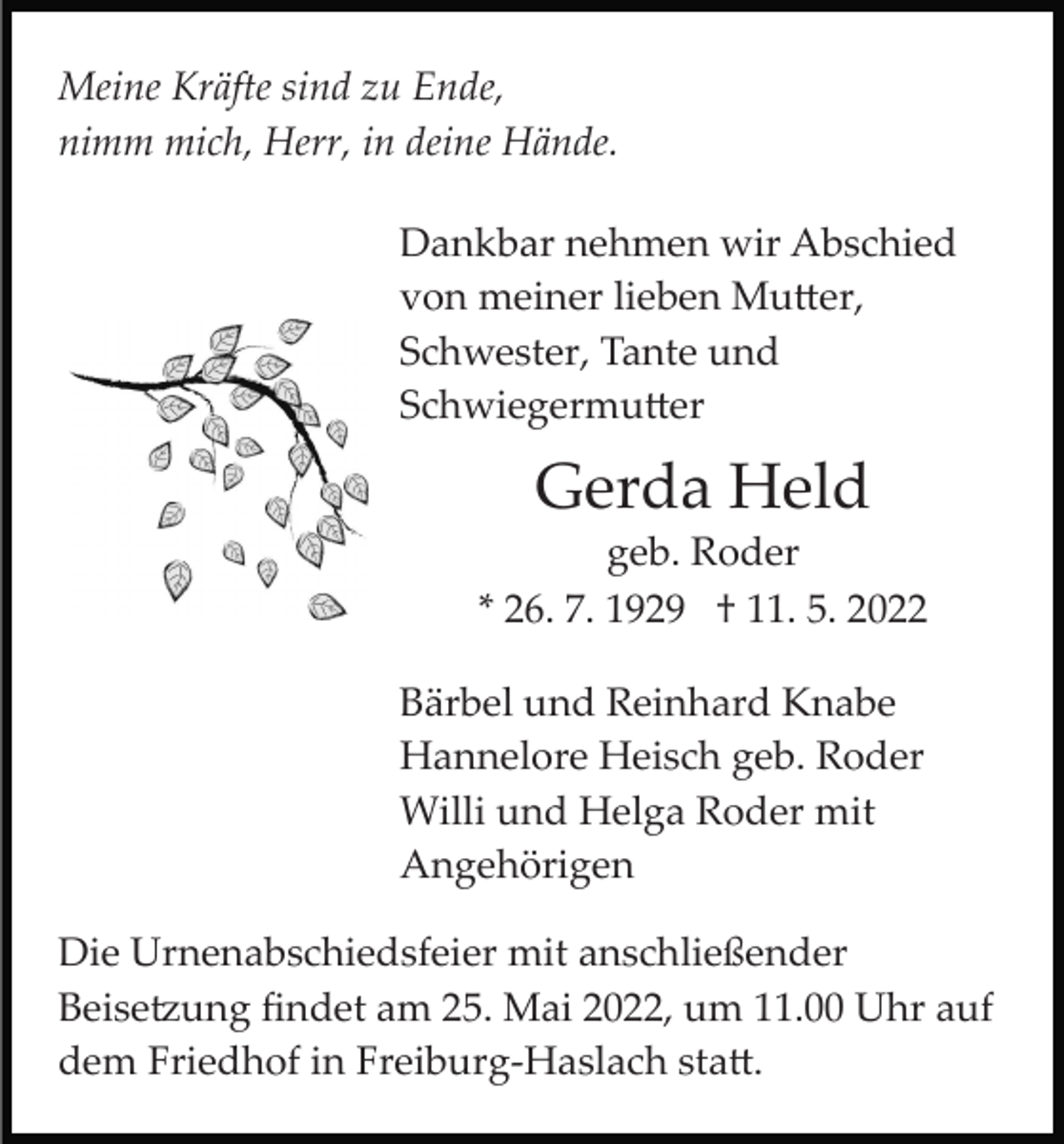 <p>Meine Kräfte sind zu Ende,<br />nimm mich, Herr, in deine Hände.<br />Dankbar nehmen wir Abschied<br />von meiner lieben Mu�er,<br />Schwester, Tante und<br />Schwiegermu�er</p><p>Gerda Held<br />geb. Roder<br />* 26. 7. 1929 † 11. 5. 2022<br />Bärbel und Reinhard Knabe<br />Hannelore Heisch geb. Roder<br />Willi und Helga Roder mit<br />Angehörigen<br />Die Urnenabschiedsfeier mit anschließender<br />Beise�ung ﬁndet am 25. Mai 2022, um 11.00 Uhr auf<br />dem Friedhof in Freiburg­Haslach sta�.</p>