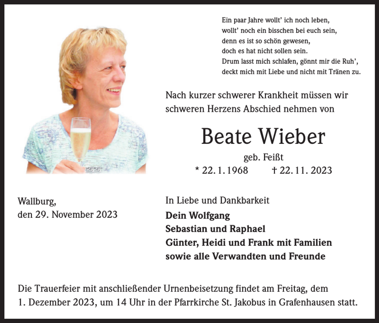 <p>Ein paar Jahre wollt’ ich noch leben,<br />wollt’ noch ein bisschen bei euch sein,<br />denn es ist so schön gewesen,<br />doch es hat nicht sollen sein.<br />Drum lasst mich schlafen, gönnt mir die Ruh’,<br />deckt mich mit Liebe und nicht mit Tränen zu.</p><p>Nach kurzer schwerer Krankheit müssen wir<br />schweren Herzens Abschied nehmen von</p><p>Beate Wieber<br />geb. Feißt<br />* 22. 1. 1968 † 22. 11. 2023<br />Wallburg,<br />den 29. November 2023</p><p>In Liebe und Dankbarkeit<br />Dein Wolfgang<br />Sebastian und Raphael<br />Günter, Heidi und Frank mit Familien<br />sowie alle Verwandten und Freunde</p><p>Die Trauerfeier mit anschließender Urnenbeisetzung findet am Freitag, dem<br />1. Dezember 2023, um 14 Uhr in der Pfarrkirche St. Jakobus in Grafenhausen statt.</p>