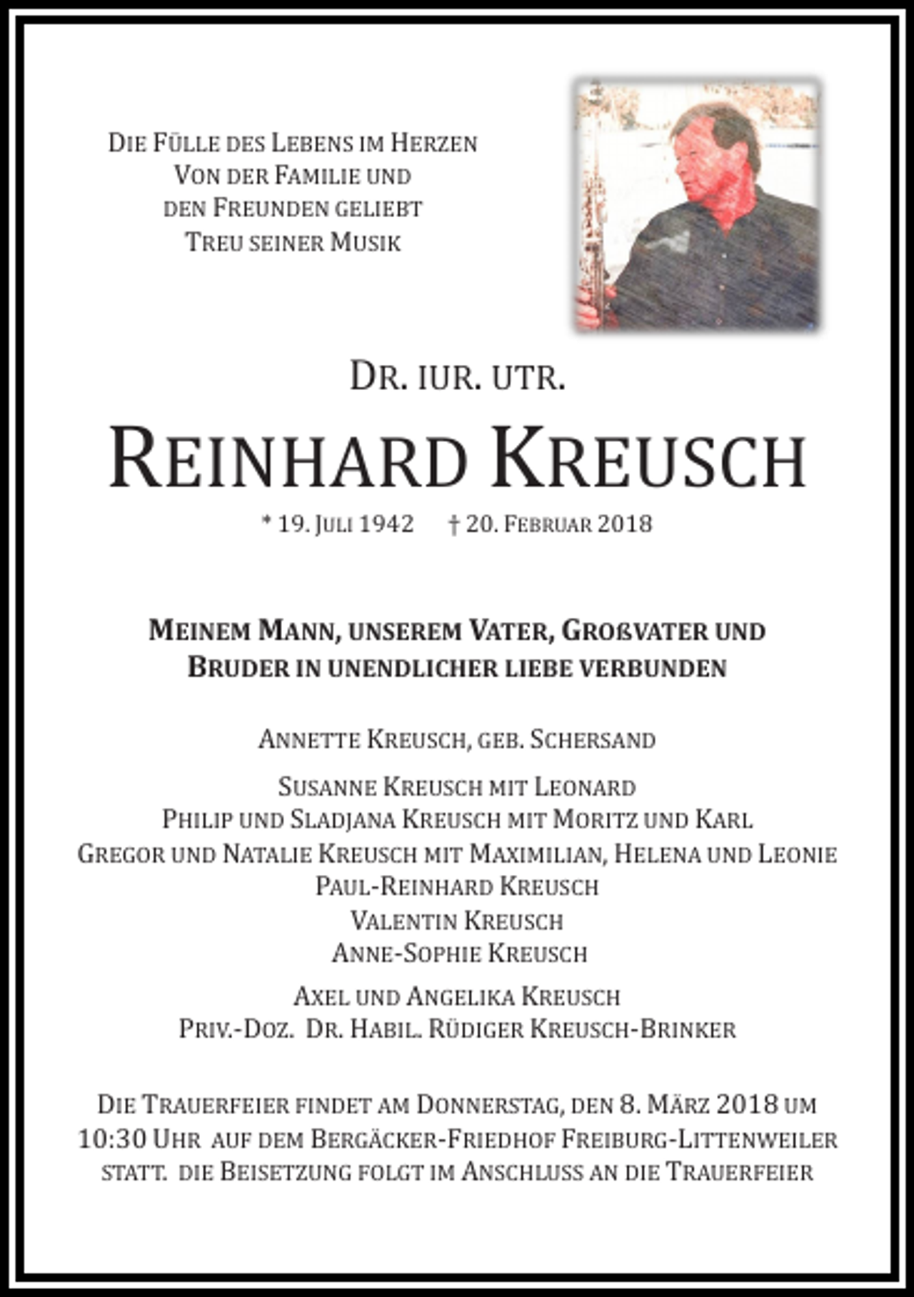 <p>DIE FÜLLE DES LEBENS IM HERZEN<br />VON DER FAMILIE UND<br />DEN FREUNDEN GELIEBT<br />TREU SEINER MUSIK</p><p>DR. IUR. UTR.</p><p>REINHARD KREUSCH<br />* 19. JULI 1942</p><p>† 20. FEBRUAR 2018</p><p>MEINEM MANN, UNSEREM VATER, GROßVATER UND<br />BRUDER IN UNENDLICHER LIEBE VERBUNDEN<br />ANNETTE KREUSCH, GEB. SCHERSAND</p><p>SUSANNE KREUSCH MIT LEONARD<br />PHILIP UND SLADJANA KREUSCH MIT MORITZ UND KARL<br />GREGOR UND NATALIE KREUSCH MIT MAXIMILIAN, HELENA UND LEONIE<br />PAUL-REINHARD KREUSCH<br />VALENTIN KREUSCH<br />ANNE-SOPHIE KREUSCH<br />AXEL UND ANGELIKA KREUSCH<br />PRIV.-DOZ. DR. HABIL. RÜDIGER KREUSCH-BRINKER</p><p>DIE TRAUERFEIER FINDET AM DONNERSTAG, DEN 8. MÄRZ 2018 UM<br />10:30 UHR AUF DEM BERGÄCKER-FRIEDHOF FREIBURG-LITTENWEILER<br />STATT. DIE BEISETZUNG FOLGT IM ANSCHLUSS AN DIE TRAUERFEIER</p>