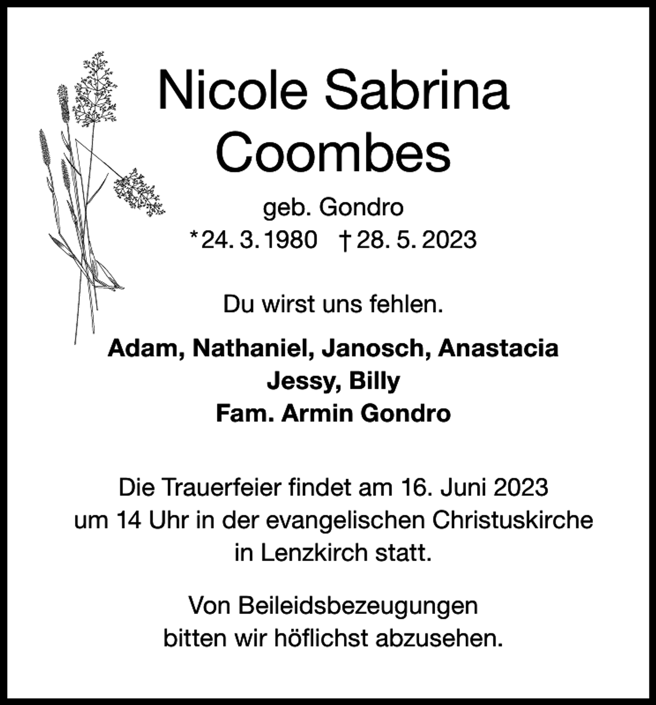 <p>Nicole Sabrina<br />Coombes<br />geb. Gondro<br />* 24. 3. 1980 † 28. 5. 2023<br />Du wirst uns fehlen.<br />Adam, Nathaniel, Janosch, Anastacia<br />Jessy, Billy<br />Fam. Armin Gondro<br />Die Trauerfeier findet am 16. Juni 2023<br />um 14 Uhr in der evangelischen Christuskirche<br />in Lenzkirch statt.<br />Von Beileidsbezeugungen<br />bitten wir höflichst abzusehen.</p>
