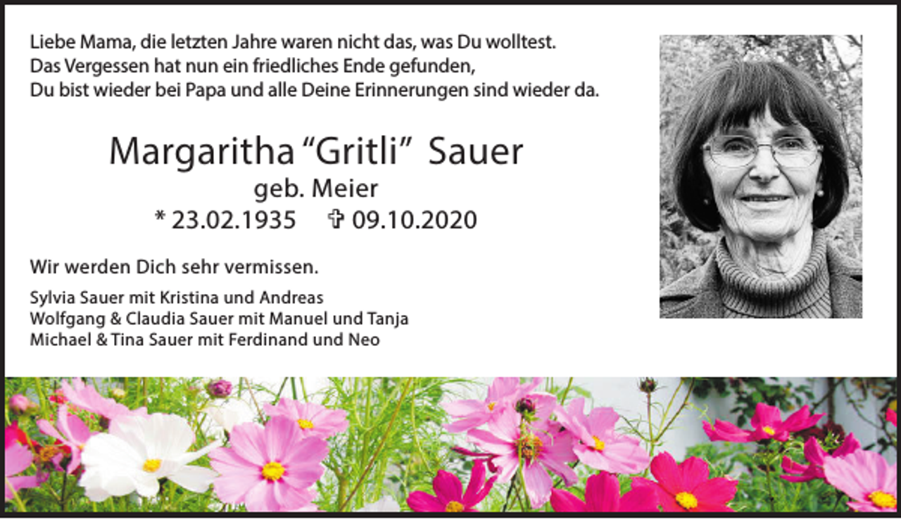 <p>Liebe Mama, die letzten Jahre waren nicht das, was Du wolltest.<br />Das Vergessen hat nun ein friedliches Ende gefunden,<br />Du bist wieder bei Papa und alle Deine Erinnerungen sind wieder da.</p><p>Margaritha “Gritli” Sauer<br />geb. Meier<br />* 23.02.1935 V 09.10.2020</p><p>Wir werden Dich sehr vermissen.<br />Sylvia Sauer mit Kristina und Andreas<br />Wolfgang &amp; Claudia Sauer mit Manuel und Tanja<br />Michael &amp; Tina Sauer mit Ferdinand und Neo</p>