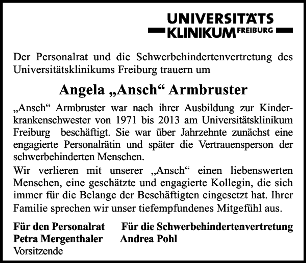 <p>Der Personalrat und die Schwerbehindertenvertretung des<br />Universitätsklinikums Freiburg trauern um</p><p>Angela „Ansch“ Armbruster<br />„Ansch“ Armbruster war nach ihrer Ausbildung zur Kinder­<br />krankenschwester von 1971 bis 2013 am Universitätsklinikum<br />Freiburg beschäftigt. Sie war über Jahrzehnte zunächst eine<br />engagierte Personalrätin und später die Vertrauensperson der<br />schwerbehinderten Menschen.<br />Wir verlieren mit unserer „Ansch“ einen liebenswerten<br />Menschen, eine geschätzte und engagierte Kollegin, die sich<br />immer für die Belange der Beschäftigten eingesetzt hat. Ihrer<br />Familie sprechen wir unser tiefempfundenes Mitgefühl aus.<br />Für den Personalrat<br />Petra Mergenthaler<br />Vorsitzende</p><p>Für die Schwerbehindertenvertretung<br />Andrea Pohl</p>