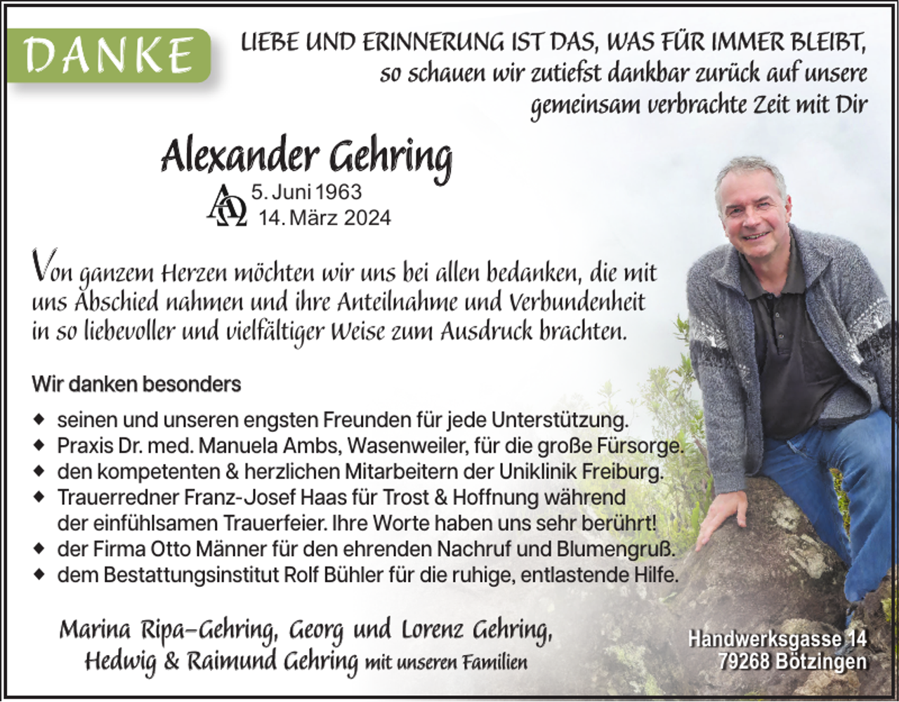 <p>DANKE</p>
<p>LIEBE UND ERINNERUNG IST DAS, WAS FÜR IMMER BLEIBT,<br />BLEIBT,<br />so schauen wir zutiefst dankbar zurück auf unsere<br />gemeinsam verbrachte Zeit mit Dir</p>
<p>Alexander Gehring<br />5. Juni 1963<br />14. März 2024</p>
<p>VunsonAbschied<br />ganzem Herzen möchten wir uns bei allen bedanken, die mit<br />nahmen und ihre Anteilnahme und Verbundenheit<br />in so liebevoller und vielfältiger Weise zum Ausdruck brachten.</p>
<p>Wir danken besonders<br />seinen und unseren engsten Freunden für jede Unterstützung.<br />Praxis Dr. med. Manuela Ambs, Wasenweiler, für die große Fürsorge.<br />den kompetenten &amp; herzlichen Mitarbeitern der Uniklinik Freiburg.<br />Trauerredner Franz-Josef Haas für Trost &amp; Hoffnung während<br />der einfühlsamen Trauerfeier. Ihre Worte haben uns sehr berührt!<br />der Firma Otto Männer für den ehrenden Nachruf und Blumengruß.<br />dem Bestattungsinstitut Rolf Bühler für die ruhige, entlastende Hilfe.</p>
<p>Marina Ripa-Gehring, Georg und Lorenz Gehring,<br />Hedwig &amp; Raimund Gehring mit unseren Familien</p>
<p>Handwerksgasse 14<br />79268 Bötzingen</p>