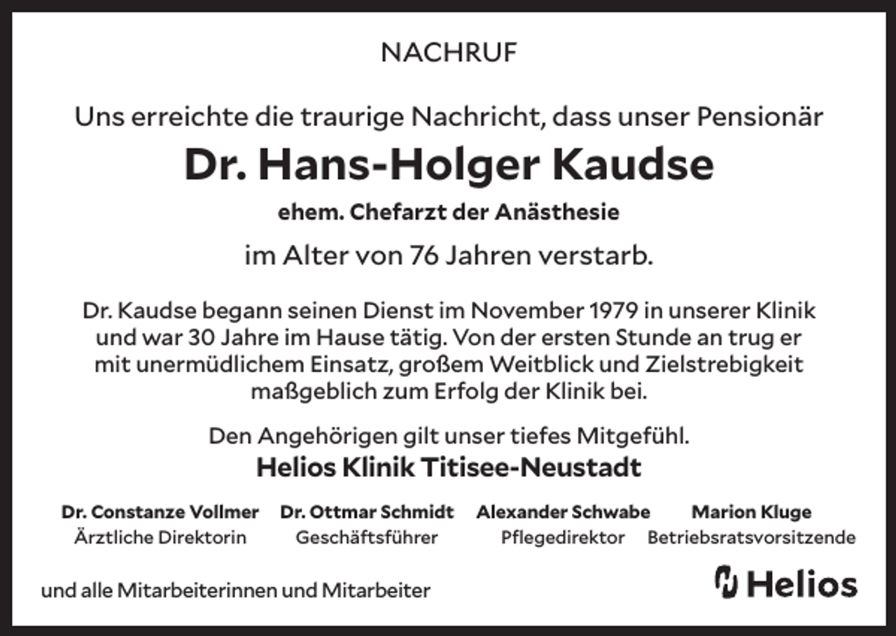 <p>NACHRUF<br />Uns erreichte die traurige Nachricht, dass unser Pensionär</p><p>Dr. Hans-Holger Kaudse<br />ehem. Chefarzt der Anästhesie</p><p>im Alter von 76 Jahren verstarb.<br />Dr. Kaudse begann seinen Dienst im November 1979 in unserer Klinik<br />und war 30 Jahre im Hause tätig. Von der ersten Stunde an trug er<br />mit unermüdlichem Einsatz, großem Weitblick und Zielstrebigkeit<br />maßgeblich zum Erfolg der Klinik bei.<br />Den Angehörigen gilt unser tiefes Mitgefühl.</p><p>Helios Klinik Titisee-Neustadt</p><p>Dr. Constanze Vollmer<br />Ärztliche Direktorin</p><p>Dr. Ottmar Schmidt<br />Geschäftsführer</p><p>und alle Mitarbeiterinnen und Mitarbeiter</p><p>Alexander Schwabe<br />Marion Kluge<br />Pflegedirektor Betriebsratsvorsitzende</p>