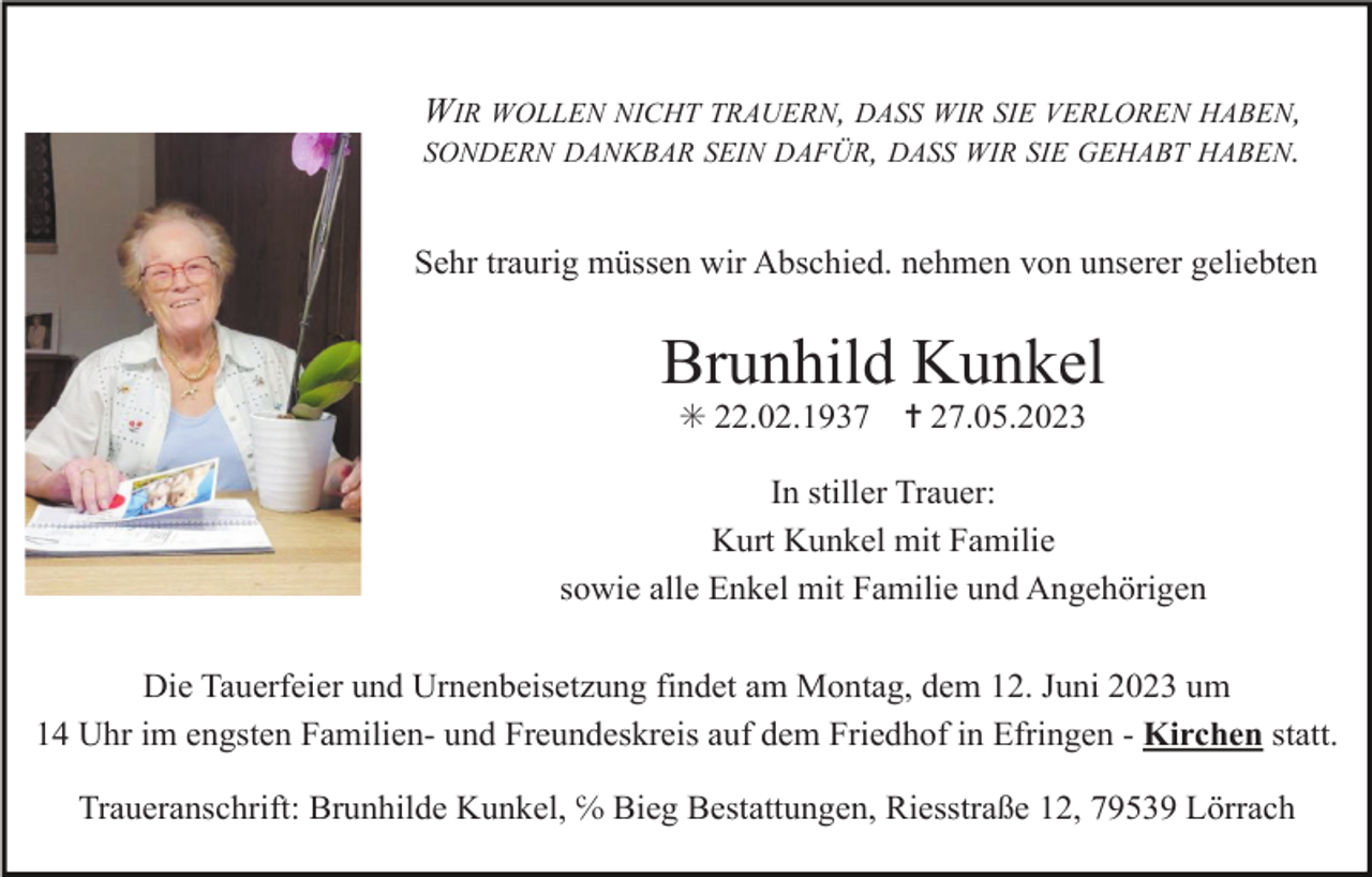 <p>WIR WOLLEN NICHT TRAUERN, DASS WIR SIE VERLOREN HABEN,<br />SONDERN DANKBAR SEIN DAFÜR, DASS WIR SIE GEHABT HABEN.<br />Sehr traurig müssen wir Abschied. nehmen von unserer geliebten</p><p>Brunhild Kunkel<br />✳ 22.02.1937</p><p>✝ 27.05.2023</p><p>In stiller Trauer:<br />Kurt Kunkel mit Familie<br />sowie alle Enkel mit Familie und Angehörigen<br />Die Tauerfeier und Urnenbeisetzung findet am Montag, dem 12. Juni 2023 um<br />14 Uhr im engsten Familien- und Freundeskreis auf dem Friedhof in Efringen - Kirchen statt.<br />Traueranschrift: Brunhilde Kunkel, ℅ Bieg Bestattungen, Riesstraße 12, 79539 Lörrach</p>
