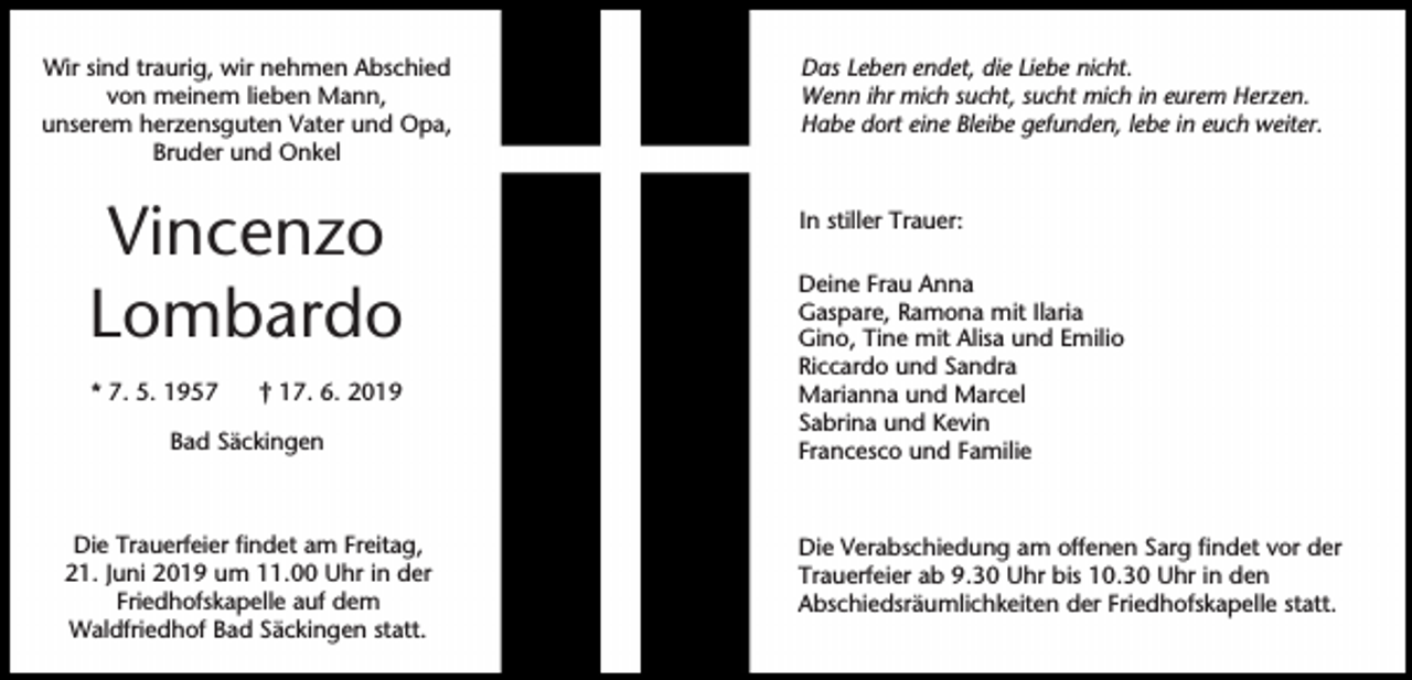 <p>Wir sind traurig, wir nehmen Abschied<br />von meinem lieben Mann,<br />unserem herzensguten Vater und Opa,<br />Bruder und Onkel</p><p>Vincenzo<br />Lombardo<br />* 7. 5. 1957</p><p>† 17. 6. 2019</p><p>Bad Säckingen</p><p>Die Trauerfeier findet am Freitag,<br />21. Juni 2019 um 11.00 Uhr in der<br />Friedhofskapelle auf dem<br />Waldfriedhof Bad Säckingen statt.</p><p>Das Leben endet, die Liebe nicht.<br />Wenn ihr mich sucht, sucht mich in eurem Herzen.<br />Habe dort eine Bleibe gefunden, lebe in euch weiter.</p><p>In stiller Trauer:<br />Deine Frau Anna<br />Gaspare, Ramona mit Ilaria<br />Gino, Tine mit Alisa und Emilio<br />Riccardo und Sandra<br />Marianna und Marcel<br />Sabrina und Kevin<br />Francesco und Familie</p><p>Die Verabschiedung am offenen Sarg findet vor der<br />Trauerfeier ab 9.30 Uhr bis 10.30 Uhr in den<br />Abschiedsräumlichkeiten der Friedhofskapelle statt.</p>