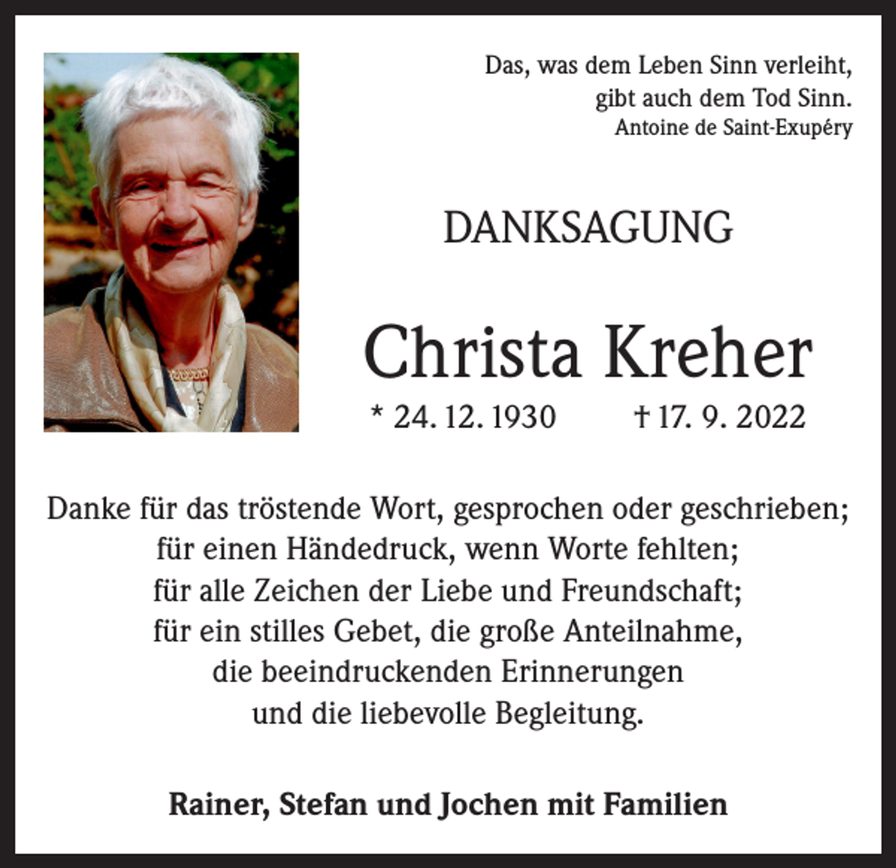 <p>Das, was dem Leben Sinn verleiht,<br />gibt auch dem Tod Sinn.<br />Antoine de Saint-Exupéry</p><p>DANKSAGUNG</p><p>Christa Kreher<br />* 24. 12. 1930</p><p>† 17. 9. 2022</p><p>Danke für das tröstende Wort, gesprochen oder geschrieben;<br />für einen Händedruck, wenn Worte fehlten;<br />für alle Zeichen der Liebe und Freundschaft;<br />für ein stilles Gebet, die große Anteilnahme,<br />die beeindruckenden Erinnerungen<br />und die liebevolle Begleitung.<br />Rainer, Stefan und Jochen mit Familien</p>