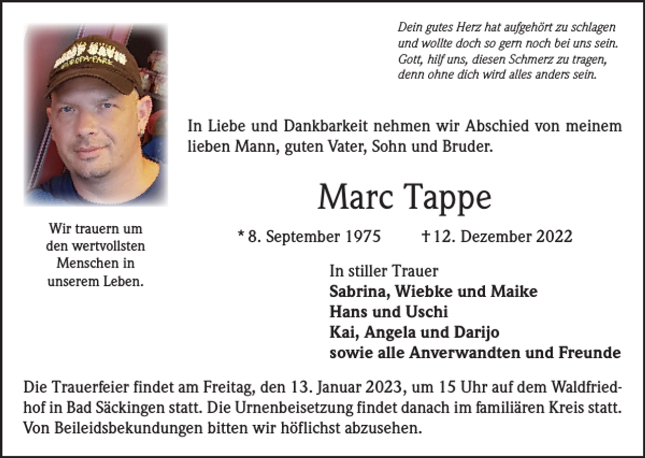 <p>Dein gutes Herz hat aufgehört zu schlagen<br />und wollte doch so gern noch bei uns sein.<br />Gott, hilf uns, diesen Schmerz zu tragen,<br />denn ohne dich wird alles anders sein.</p><p>In Liebe und Dankbarkeit nehmen wir Abschied von meinem<br />lieben Mann, guten Vater, Sohn und Bruder.</p><p>Marc Tappe<br />Wir trauern um<br />den wertvollsten<br />Menschen in<br />unserem Leben.</p><p>* 8. September 1975</p><p>† 12. Dezember 2022</p><p>In stiller Trauer<br />Sabrina, Wiebke und Maike<br />Hans und Uschi<br />Kai, Angela und Darijo<br />sowie alle Anverwandten und Freunde</p><p>Die Trauerfeier findet am Freitag, den 13. Januar 2023, um 15 Uhr auf dem Waldfriedhof in Bad Säckingen statt. Die Urnenbeisetzung findet danach im familiären Kreis statt.<br />Von Beileidsbekundungen bitten wir höflichst abzusehen.</p>