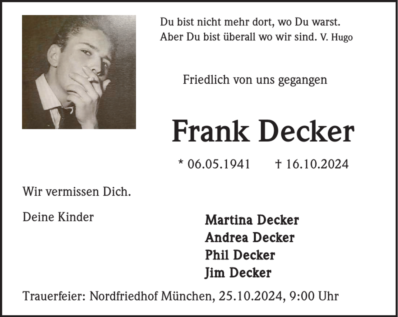 <p>Du bist nicht mehr dort, wo Du warst.<br />Aber Du bist überall wo wir sind. V. Hugo</p><p>Friedlich von uns gegangen</p><p>Frank Decker<br />* 06.05.1941</p><p>† 16.10.2024</p><p>Wir vermissen Dich.<br />Deine Kinder</p><p>Martina Decker<br />Andrea Decker<br />Phil Decker<br />Jim Decker</p><p>Trauerfeier: Nordfriedhof München, 25.10.2024, 9:00 Uhr</p>