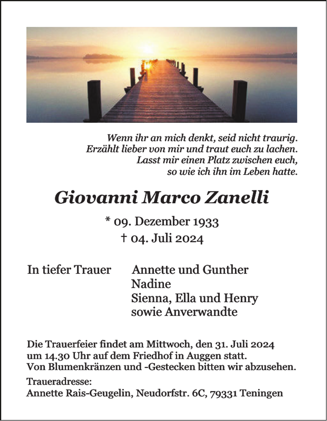 <p>Wenn ihr an mich denkt, seid nicht traurig.<br />Erzählt lieber von mir und traut euch zu lachen.<br />Lasst mir einen Platz zwischen euch,<br />so wie ich ihn im Leben hatte.</p><p>Giovanni Marco Zanelli<br />* 09. Dezember 1933<br />✝ 04. Juli 2024</p><p>In tiefer Trauer</p><p>Annette und Gunther<br />Nadine<br />Sienna, Ella und Henry<br />sowie Anverwandte</p><p>Die Trauerfeier findet am Mittwoch, den 31. Juli 2024<br />um 14.30 Uhr auf dem Friedhof in Auggen statt.<br />Von Blumenkränzen und -Gestecken bitten wir abzusehen.<br />Traueradresse:<br />Annette Rais-Geugelin, Neudorfstr. 6C, 79331 Teningen</p>
