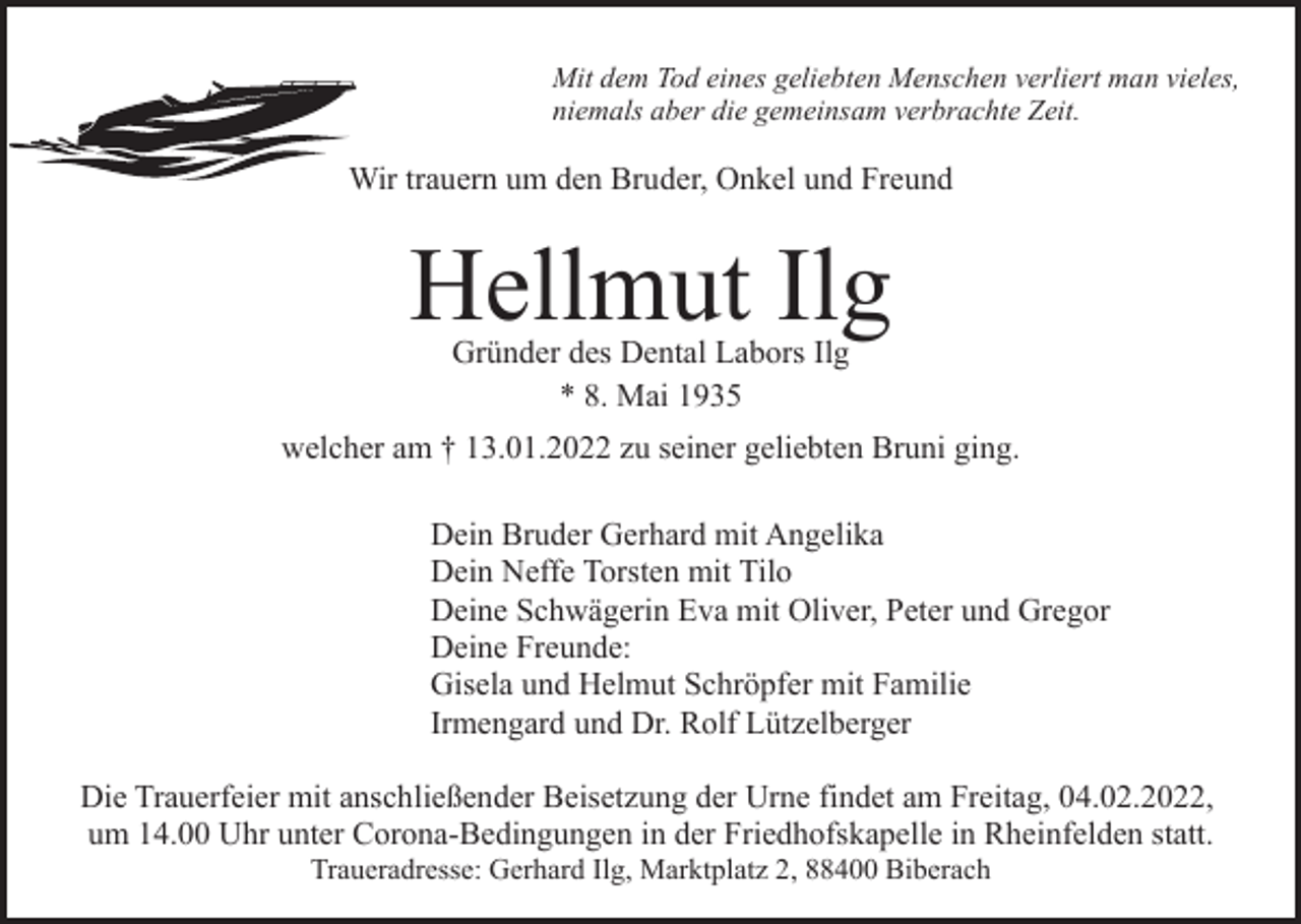 <p>Mit dem Tod eines geliebten Menschen verliert man vieles,<br />niemals aber die gemeinsam verbrachte Zeit.</p><p>Wir trauern um den Bruder, Onkel und Freund</p><p>Hellmut Ilg<br />Gründer des Dental Labors Ilg<br />* 8. Mai 1935</p><p>welcher am † 13.01.2022 zu seiner geliebten Bruni ging.<br />Dein Bruder Gerhard mit Angelika<br />Dein Neffe Torsten mit Tilo<br />Deine Schwägerin Eva mit Oliver, Peter und Gregor<br />Deine Freunde:<br />Gisela und Helmut Schröpfer mit Familie<br />Irmengard und Dr. Rolf Lützelberger<br />Die Trauerfeier mit anschließender Beisetzung der Urne findet am Freitag, 04.02.2022,<br />um 14.00 Uhr unter Corona-Bedingungen in der Friedhofskapelle in Rheinfelden statt.<br />Traueradresse: Gerhard Ilg, Marktplatz 2, 88400 Biberach</p>