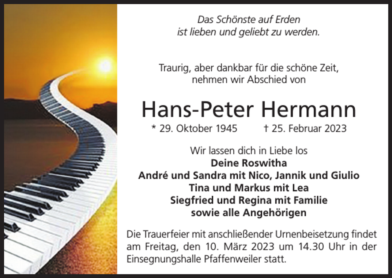 <p>Das Schönste auf Erden<br />ist lieben und geliebt zu werden.<br />Traurig, aber dankbar für die schöne Zeit,<br />nehmen wir Abschied von</p><p>Hans-Peter Hermann<br />* 29. Oktober 1945</p><p>† 25. Februar 2023</p><p>Wir lassen dich in Liebe los<br />Deine Roswitha<br />André und Sandra mit Nico, Jannik und Giulio<br />Tina und Markus mit Lea<br />Siegfried und Regina mit Familie<br />sowie alle Angehörigen<br />Die Trauerfeier mit anschließender Urnenbeisetzung findet<br />am Freitag, den 10. März 2023 um 14.30 Uhr in der<br />Einsegnungshalle Pfaffenweiler statt.</p>