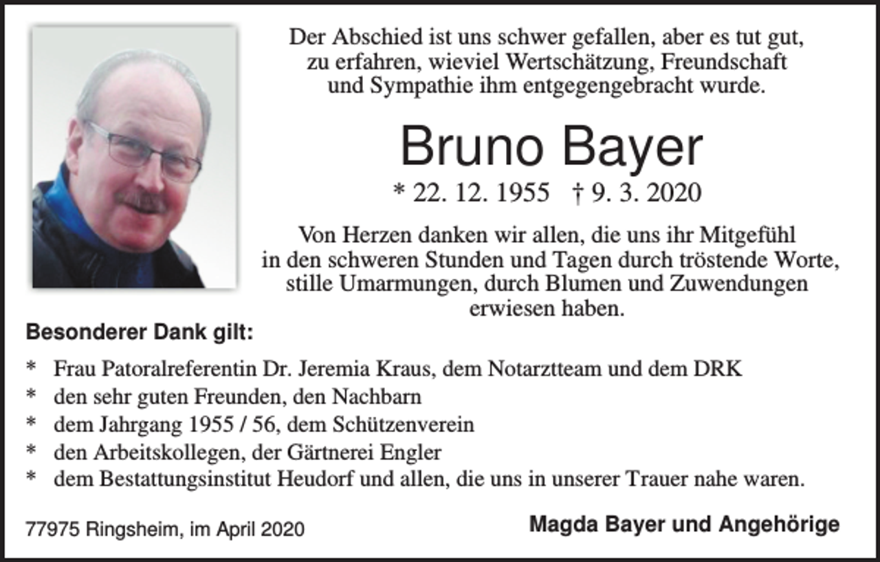 <p>Der Abschied ist uns schwer gefallen, aber es tut gut,<br />zu erfahren, wieviel Wertschätzung, Freundschaft<br />und Sympathie ihm entgegengebracht wurde.</p><p>Bruno Bayer<br />* 22. 12. 1955 † 9. 3. 2020<br />Von Herzen danken wir allen, die uns ihr Mitgefühl<br />in den schweren Stunden und Tagen durch tröstende Worte,<br />stille Umarmungen, durch Blumen und Zuwendungen<br />erwiesen haben.<br />Besonderer Dank gilt:</p><p>*<br />*<br />*<br />*<br />*</p><p>Frau Patoralreferentin Dr. Jeremia Kraus, dem Notarztteam und dem DRK<br />den sehr guten Freunden, den Nachbarn<br />dem Jahrgang 1955 / 56, dem Schützenverein<br />den Arbeitskollegen, der Gärtnerei Engler<br />dem Bestattungsinstitut Heudorf und allen, die uns in unserer Trauer nahe waren.</p><p>77975 Ringsheim, im April 2020</p><p>Magda Bayer und Angehörige</p>