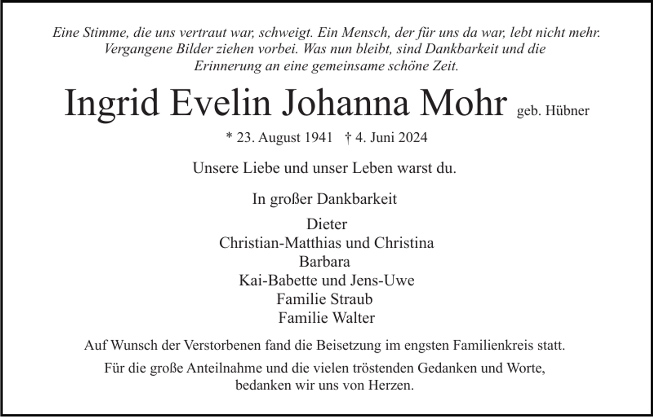 <p>Eine Stimme, die uns vertraut war, schweigt. Ein Mensch, der für uns da war, lebt nicht mehr.<br />Vergangene Bilder ziehen vorbei. Was nun bleibt, sind Dankbarkeit und die<br />Erinnerung an eine gemeinsame schöne Zeit.</p><p>Ingrid Evelin Johanna Mohr</p><p>geb. Hübner</p><p>* 23. August 1941 † 4. Juni 2024</p><p>Unsere Liebe und unser Leben warst du.<br />In großer Dankbarkeit<br />Dieter<br />Christian-Matthias und Christina<br />Barbara<br />Kai-Babette und Jens-Uwe<br />Familie Straub<br />Familie Walter<br />Auf Wunsch der Verstorbenen fand die Beisetzung im engsten Familienkreis statt.<br />Für die große Anteilnahme und die vielen tröstenden Gedanken und Worte,<br />bedanken wir uns von Herzen.</p>