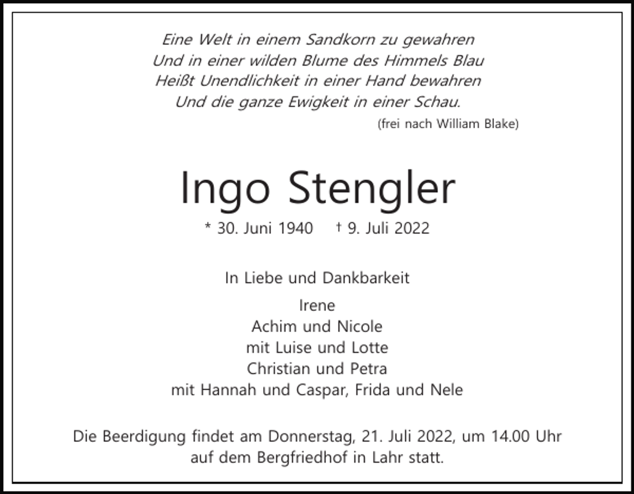 <p>Eine Welt in einem Sandkorn zu gewahren<br />Und in einer wilden Blume des Himmels Blau<br />Heißt Unendlichkeit in einer Hand bewahren<br />Und die ganze Ewigkeit in einer Schau.<br />(frei nach William Blake)</p><p>Ingo Stengler<br />* 30. Juni 1940</p><p>† 9. Juli 2022</p><p>In Liebe und Dankbarkeit<br />Irene<br />Achim und Nicole<br />mit Luise und Lotte<br />Christian und Petra<br />mit Hannah und Caspar, Frida und Nele<br />Die Beerdigung findet am Donnerstag, 21. Juli 2022, um 14.00 Uhr<br />auf dem Bergfriedhof in Lahr statt.</p>