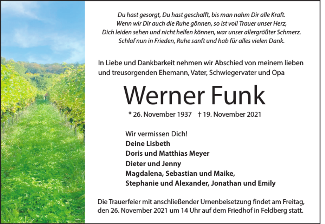 <p>Du hast gesorgt, Du hast geschafft, bis man nahm Dir alle Kraft.<br />Wenn wir Dir auch die Ruhe gönnen, so ist voll Trauer unser Herz,<br />Dich leiden sehen und nicht helfen können, war unser allergrößter Schmerz.<br />Schlaf nun in Frieden, Ruhe sanft und hab für alles vielen Dank.</p><p>In Liebe und Dankbarkeit nehmen wir Abschied von meinem lieben<br />und treusorgenden Ehemann, Vater, Schwiegervater und Opa</p><p>Werner Funk<br />* 26. November 1937 † 19. November 2021</p><p>Wir vermissen Dich!<br />Deine Lisbeth<br />Doris und Matthias Meyer<br />Dieter und Jenny<br />Magdalena, Sebastian und Maike,<br />Stephanie und Alexander, Jonathan und Emily<br />Die Trauerfeier mit anschließender Urnenbeisetzung findet am Freitag,<br />den 26. November 2021 um 14 Uhr auf dem Friedhof in Feldberg statt.</p>