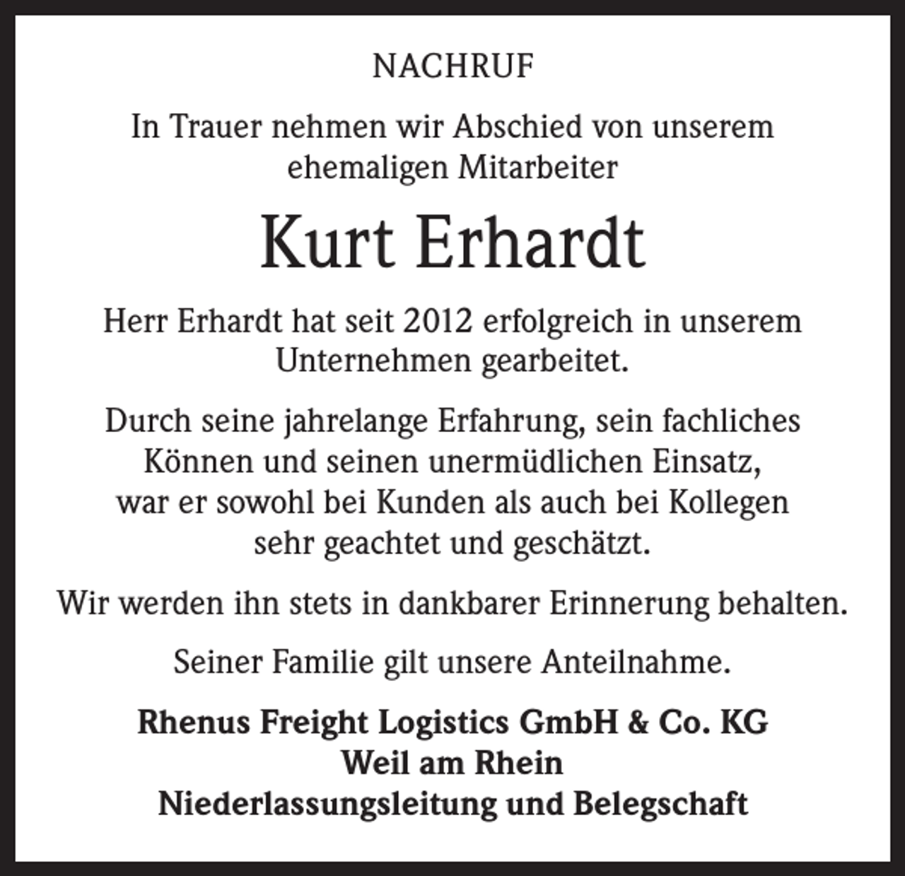 <p>NACHRUF<br />In Trauer nehmen wir Abschied von unserem<br />ehemaligen Mitarbeiter</p><p>Kurt Erhardt<br />Herr Erhardt hat seit 2012 erfolgreich in unserem<br />Unternehmen gearbeitet.<br />Durch seine jahrelange Erfahrung, sein fachliches<br />Können und seinen unermüdlichen Einsatz,<br />war er sowohl bei Kunden als auch bei Kollegen<br />sehr geachtet und geschätzt.<br />Wir werden ihn stets in dankbarer Erinnerung behalten.<br />Seiner Familie gilt unsere Anteilnahme.<br />Rhenus Freight Logistics GmbH &amp; Co. KG<br />Weil am Rhein<br />Niederlassungsleitung und Belegschaft</p>