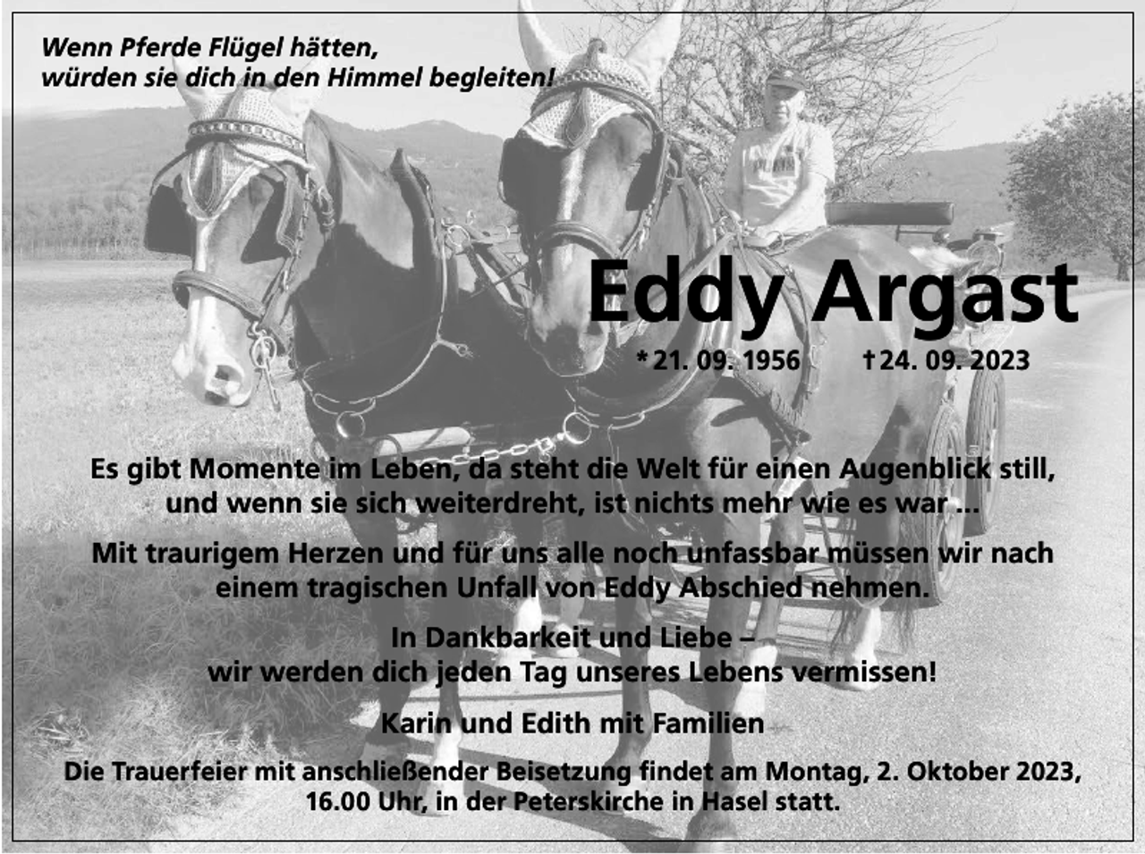 <p>Wenn Pferde Flügel hätten,<br />würden sie dich in den Himmel begleiten!</p><p>Eddy Argast<br />* 21. 09. 1956 † 24. 09. 2023</p><p>Es gibt Momente im Leben, da steht die Welt für einen Augenblick still,<br />und wenn sie sich weiterdreht, ist nichts mehr wie es war ...<br />Mit traurigem Herzen und für uns alle noch unfassbar müssen wir nach<br />einem tragischen Unfall von Eddy Abschied nehmen.<br />In Dankbarkeit und Liebe –<br />wir werden dich jeden Tag unseres Lebens vermissen!<br />Karin und Edith mit Familien<br />Die Trauerfeier mit anschließender Beisetzung findet am Montag, 2. Oktober 2023,<br />16.00 Uhr, in der Peterskirche in Hasel statt.</p>