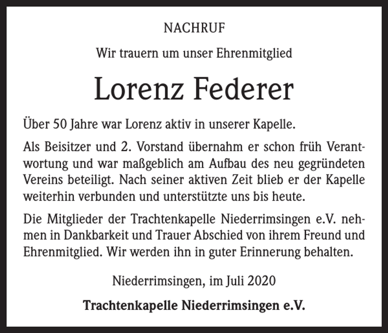 <p>NACHRUF<br />Wir trauern um unser Ehrenmitglied</p><p>Lorenz Federer<br />Über 50 Jahre war Lorenz aktiv in unserer Kapelle.<br />Als Beisitzer und 2. Vorstand übernahm er schon früh Verantwortung und war maßgeblich am Aufbau des neu gegründeten<br />Vereins beteiligt. Nach seiner aktiven Zeit blieb er der Kapelle<br />weiterhin verbunden und unterstützte uns bis heute.<br />Die Mitglieder der Trachtenkapelle Niederrimsingen e.V. nehmen in Dankbarkeit und Trauer Abschied von ihrem Freund und<br />Ehrenmitglied. Wir werden ihn in guter Erinnerung behalten.<br />Niederrimsingen, im Juli 2020<br />Trachtenkapelle Niederrimsingen e.V.</p>