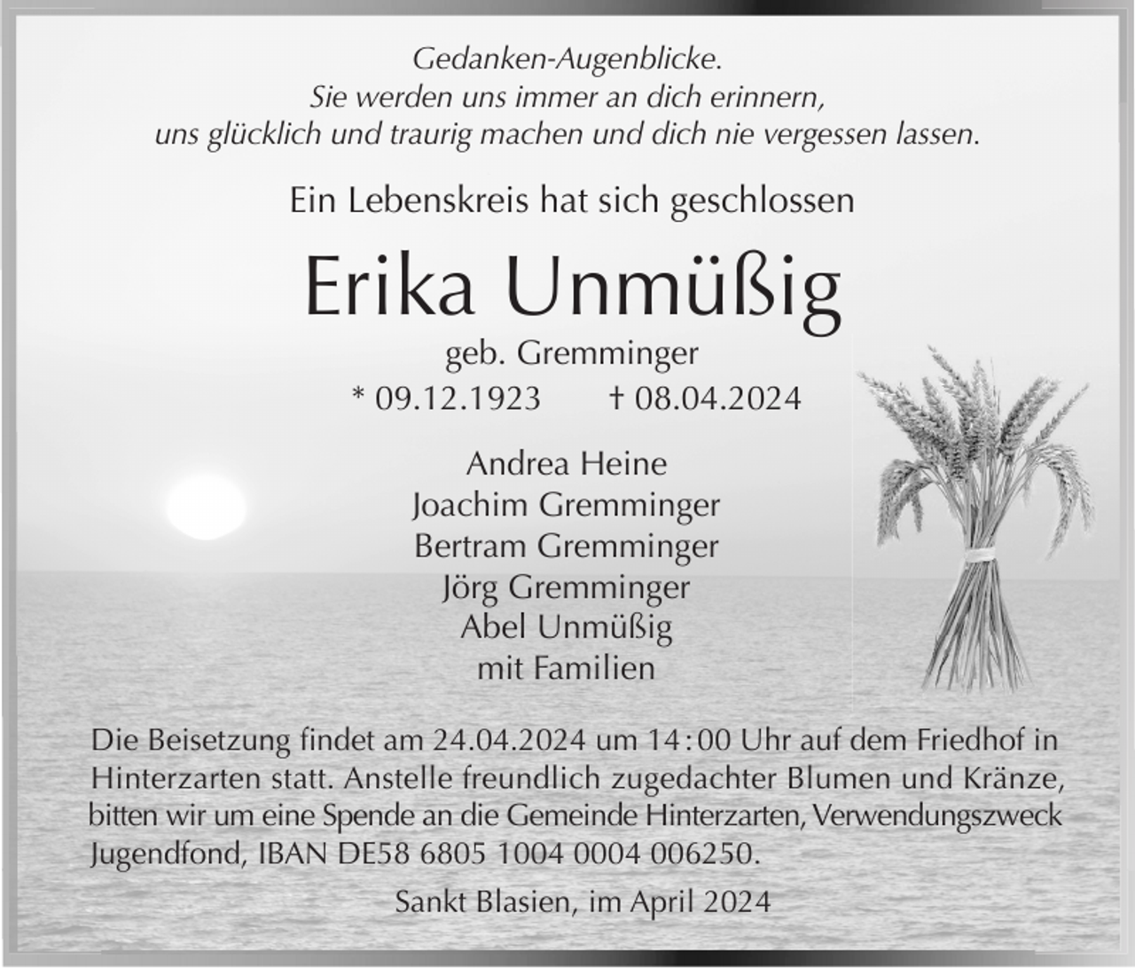 <p>Gedanken-Augenblicke.<br />Sie werden uns immer an dich erinnern,<br />uns glücklich und traurig machen und dich nie vergessen lassen.</p><p>Ein Lebenskreis hat sich geschlossen</p><p>Erika Unmüßig<br />geb. Gremminger<br />* 09.12.1923<br />† 08.04.2024<br />Andrea Heine<br />Joachim Gremminger<br />Bertram Gremminger<br />Jörg Gremminger<br />Abel Unmüßig<br />mit Familien<br />Die Beisetzung ﬁndet am 24.04.2024 um 14 : 00 Uhr auf dem Friedhof in<br />Hinterzarten statt. Anstelle freundlich zugedachter Blumen und Kränze,<br />bitten wir um eine Spende an die Gemeinde Hinterzarten, Verwendungszweck<br />Jugendfond, IBAN DE58 6805 1004 0004 006250.<br />Sankt Blasien, im April 2024</p>