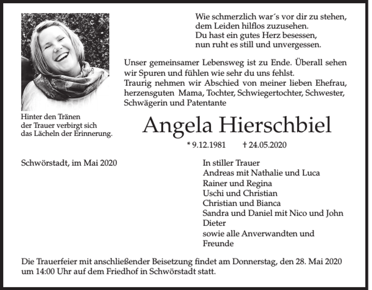 <p>Wie schmerzlich war´s vor dir zu stehen,<br />dem Leiden hilflos zuzusehen.<br />Du hast ein gutes Herz besessen,<br />nun ruht es still und unvergessen.<br />Unser gemeinsamer Lebensweg ist zu Ende. Überall sehen<br />wir Spuren und fühlen wie sehr du uns fehlst.<br />Traurig nehmen wir Abschied von meiner lieben Ehefrau,<br />herzensguten Mama, Tochter, Schwiegertochter, Schwester,<br />Schwägerin und Patentante<br />Hinter den Tränen<br />der Trauer verbirgt sich<br />das Lächeln der Erinnerung.</p><p>Angela Hierschbiel<br />* 9.12.1981 † 24.05.2020</p><p>Schwörstadt, im Mai 2020 In stiller Trauer<br />Andreas mit Nathalie und Luca<br />Rainer und Regina<br />Uschi und Christian<br />Christian und Bianca<br />Sandra und Daniel mit Nico und John<br />Dieter<br />sowie alle Anverwandten und<br />Freunde<br />Die Trauerfeier mit anschließender Beisetzung findet am Donnerstag, den 28. Mai 2020<br />um 14:00 Uhr auf dem Friedhof in Schwörstadt statt.</p>