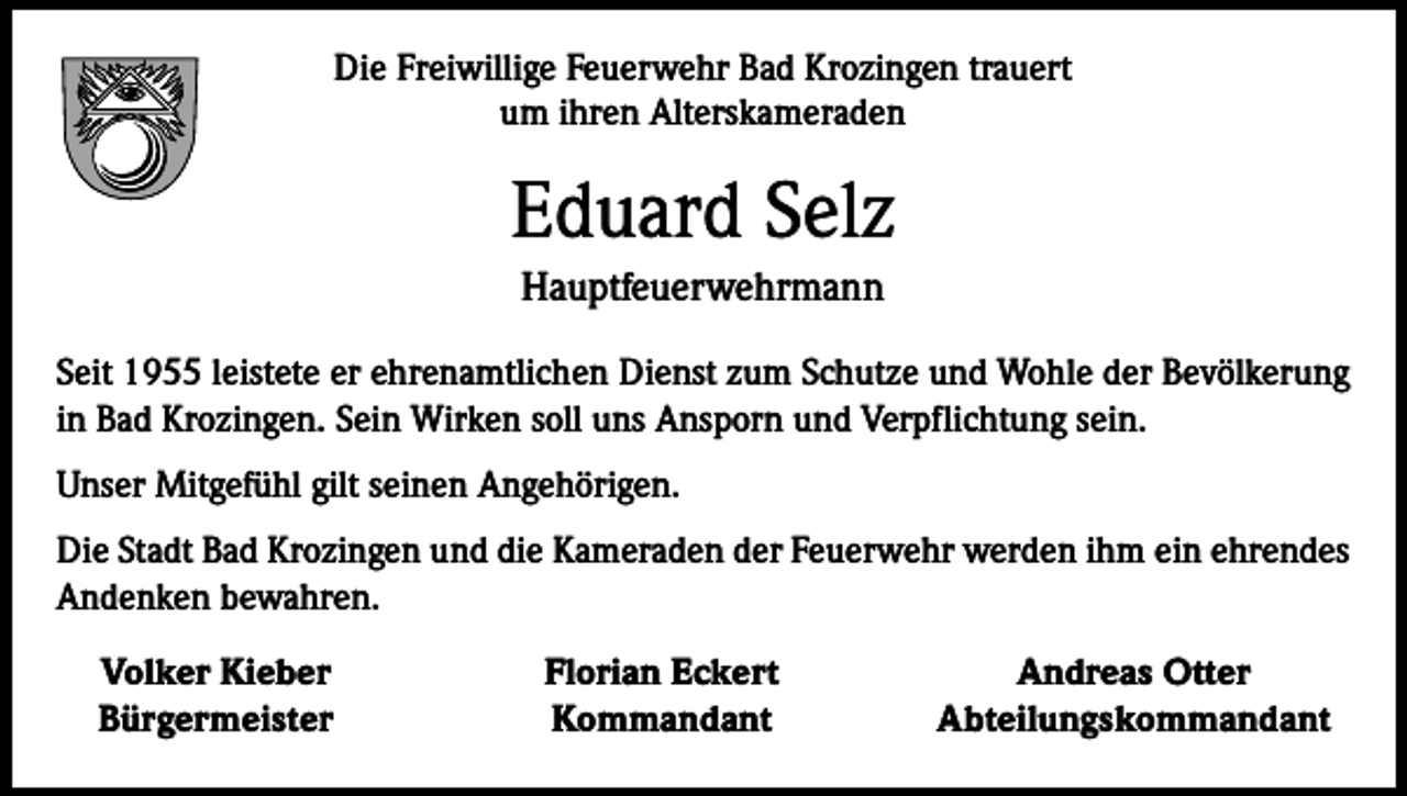 <p>Die Freiwillige Feuerwehr Bad Krozingen trauert<br />um ihren Alterskameraden</p><p>Eduard Selz<br />Hauptfeuerwehrmann<br />Seit 1955 leistete er ehrenamtlichen Dienst zum Schutze und Wohle der Bevölkerung<br />in Bad Krozingen. Sein Wirken soll uns Ansporn und Verpflichtung sein.<br />Unser Mitgefühl gilt seinen Angehörigen.<br />Die Stadt Bad Krozingen und die Kameraden der Feuerwehr werden ihm ein ehrendes<br />Andenken bewahren.<br />Volker Kieber<br />Bürgermeister</p><p>Florian Eckert<br />Kommandant</p><p>Andreas Otter<br />Abteilungskommandant</p>