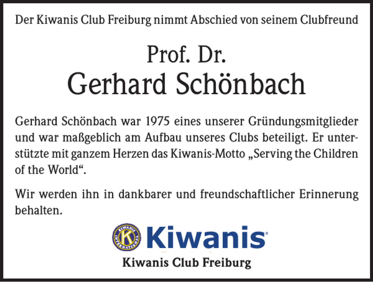 <p>Der Kiwanis Club Freiburg nimmt Abschied von seinem Clubfreund</p><p>Prof. Dr.</p><p>Gerhard Schönbach<br />Gerhard Schönbach war 1975 eines unserer Gründungsmitglieder<br />und war maßgeblich am Aufbau unseres Clubs beteiligt. Er unterstützte mit ganzem Herzen das Kiwanis-Motto „Serving the Children<br />of the World“.<br />Wir werden ihn in dankbarer und freundschaftlicher Erinnerung<br />behalten.</p><p>Kiwanis</p><p>®</p><p>Freiburg-Herdern</p><p>Kiwanis Club Freiburg</p>