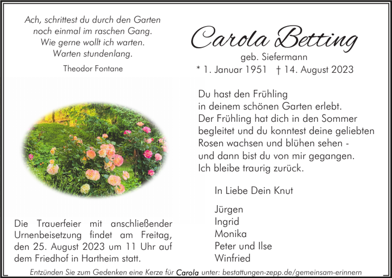 <p>Ach, schrittest du durch den Garten<br />noch einmal im raschen Gang.<br />Wie gerne wollt ich warten.<br />Warten stundenlang.<br />Theodor Fontane</p><p>Carola Betting<br />geb. Siefermann<br />* 1. Januar 1951 † 14. August 2023</p><p>Du hast den Frühling<br />in deinem schönen Garten erlebt.<br />Der Frühling hat dich in den Sommer<br />begleitet und du konntest deine geliebten<br />Rosen wachsen und blühen sehen und dann bist du von mir gegangen.<br />Ich bleibe traurig zurück.<br />In Liebe Dein Knut<br />Die Trauerfeier mit anschließender<br />Urnenbeisetzung findet am Freitag,<br />den 25. August 2023 um 11 Uhr auf<br />dem Friedhof in Hartheim statt.<br />Entzünden Sie zum Gedenken eine Kerze für</p><p>Jürgen<br />Ingrid<br />Monika<br />Peter und Ilse<br />Winfried<br />unter: bestattungen-zepp.de/gemeinsam-erinnern</p>