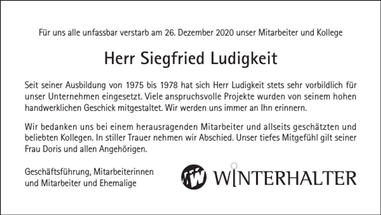 <p>Für uns alle unfassbar verstarb am 26. Dezember 2020 unser Mitarbeiter und Kollege</p><p>Herr Siegfried Ludigkeit<br />Seit seiner Ausbildung von 1975 bis 1978 hat sich Herr Ludigkeit stets sehr vorbildlich für<br />unser Unternehmen eingesetzt. Viele anspruchsvolle Projekte wurden von seinem hohen<br />handwerklichen Geschick mitgestaltet. Wir werden uns immer an Ihn erinnern.<br />Wir bedanken uns bei einem herausragenden Mitarbeiter und allseits geschätzten und<br />beliebten Kollegen. In stiller Trauer nehmen wir Abschied. Unser tiefes Mitgefühl gilt seiner<br />Frau Doris und allen Angehörigen.<br />Geschäftsführung, Mitarbeiterinnen<br />und Mitarbeiter und Ehemalige</p>