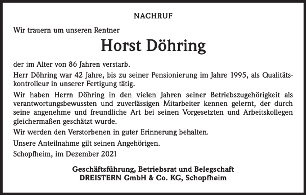 <p>NACHRUF<br />Wir trauern um unseren Rentner</p><p>Horst Döhring<br />der im Alter von 86 Jahren verstarb.<br />Herr Döhring war 42 Jahre, bis zu seiner Pensionierung im Jahre 1995, als Qualitäts­<br />kontrolleur in unserer Fertigung tätig.<br />Wir haben Herrn Döhring in den vielen Jahren seiner Betriebszugehörigkeit als<br />­verantwortungsbewussten und zuverlässigen Mitarbeiter kennen gelernt, der durch<br />seine angenehme und freundliche Art bei seinen Vorgesetzten und Arbeitskollegen<br />gleichermaßen geschätzt wurde.<br />Wir werden den Verstorbenen in guter Erinnerung behalten.<br />Unsere Anteilnahme gilt seinen Angehörigen.<br />Schopfheim, im Dezember 2021<br />Geschäftsführung, Betriebsrat und Belegschaft<br />DREISTERN GmbH &amp; Co. KG, Schopfheim</p>