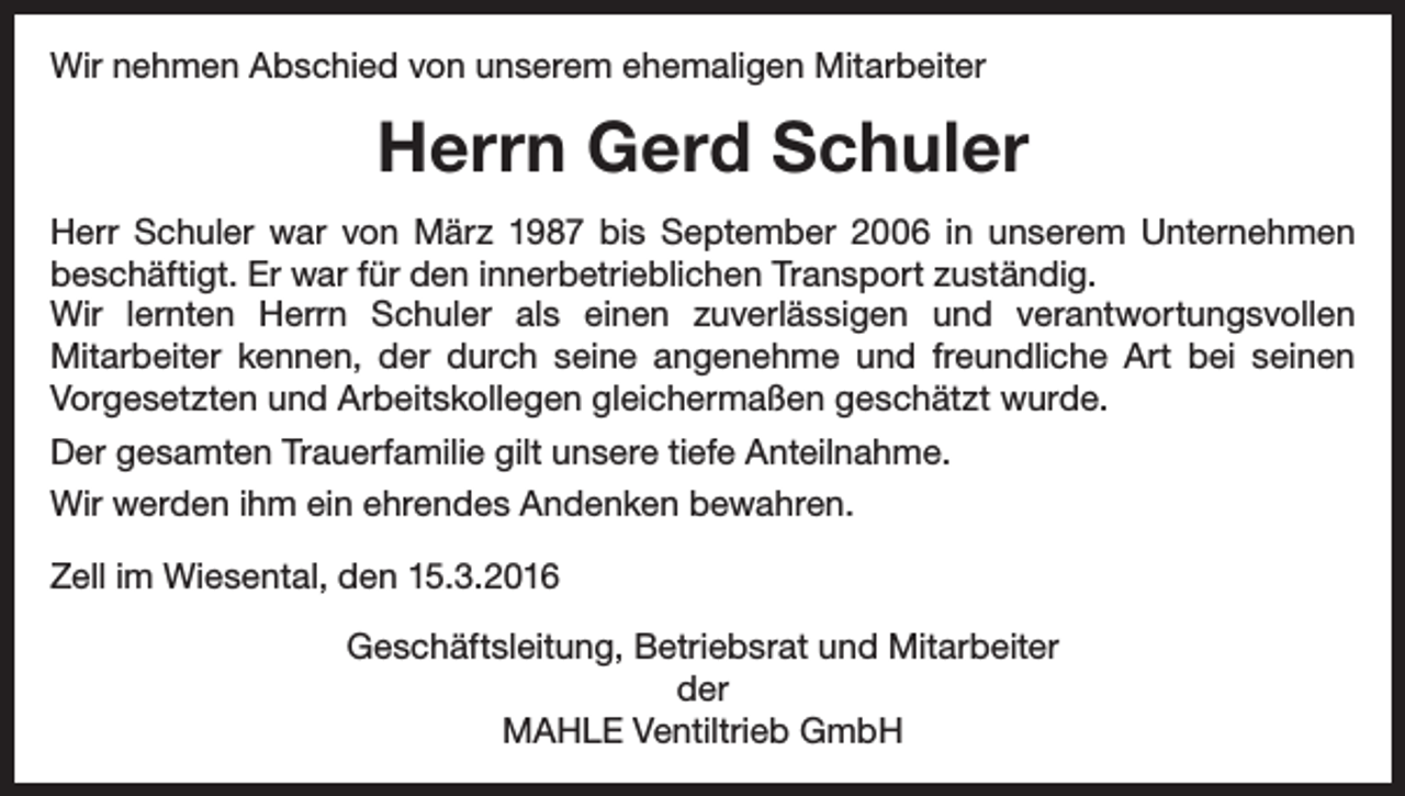 <p>Wir nehmen Abschied von unserem ehemaligen Mitarbeiter</p><p>Herrn Gerd Schuler<br />Herr Schuler war von März 1987 bis September 2006 in unserem Unter­nehmen<br />beschäftigt. Er war für den innerbetrieblichen Transport zuständig.<br />Wir lernten Herrn Schuler als einen zuverlässigen und verantwortungsvollen<br />­Mitarbeiter kennen, der durch seine angenehme und freundliche Art bei seinen<br />­Vorgesetzten und Arbeitskollegen gleichermaßen geschätzt wurde.<br />Der gesamten Trauerfamilie gilt unsere tiefe Anteilnahme.<br />Wir werden ihm ein ehrendes Andenken bewahren.<br />Zell im Wiesental, den 15.3.2016<br />Geschäftsleitung, Betriebsrat und Mitarbeiter<br />der<br />MAHLE Ventiltrieb GmbH</p>