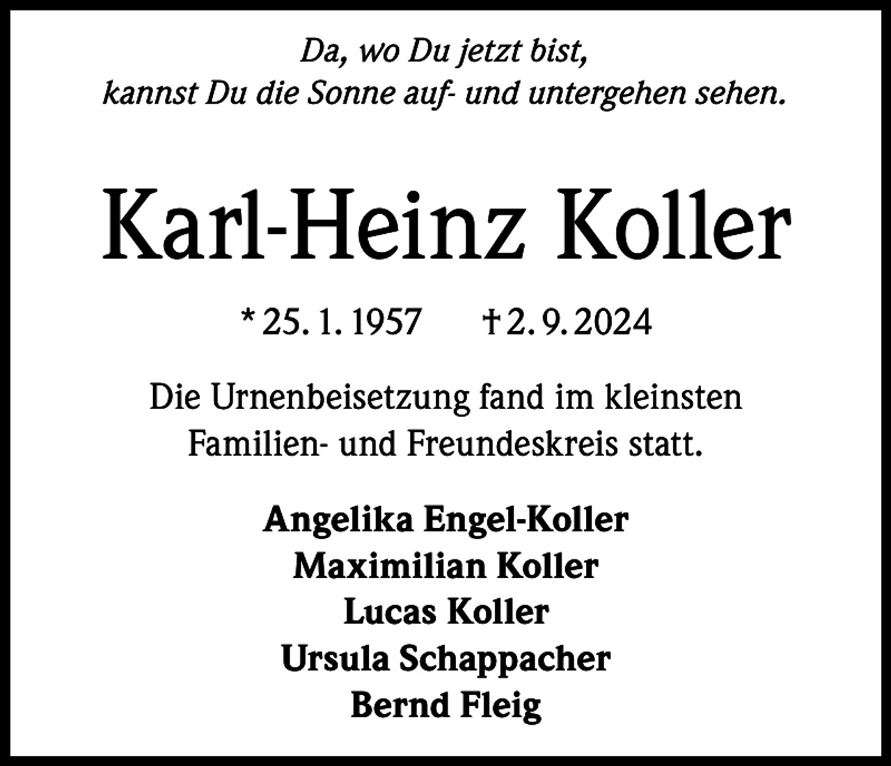 <p>Da, wo Du jetzt bist,<br />kannst Du die Sonne auf- und untergehen sehen.</p><p>Karl-Heinz Koller<br />* 25. 1. 1957</p><p>† 2. 9. 2024</p><p>Die Urnenbeisetzung fand im kleinsten<br />Familien- und Freundeskreis statt.<br />Angelika Engel-Koller<br />Maximilian Koller<br />Lucas Koller<br />Ursula Schappacher<br />Bernd Fleig</p>