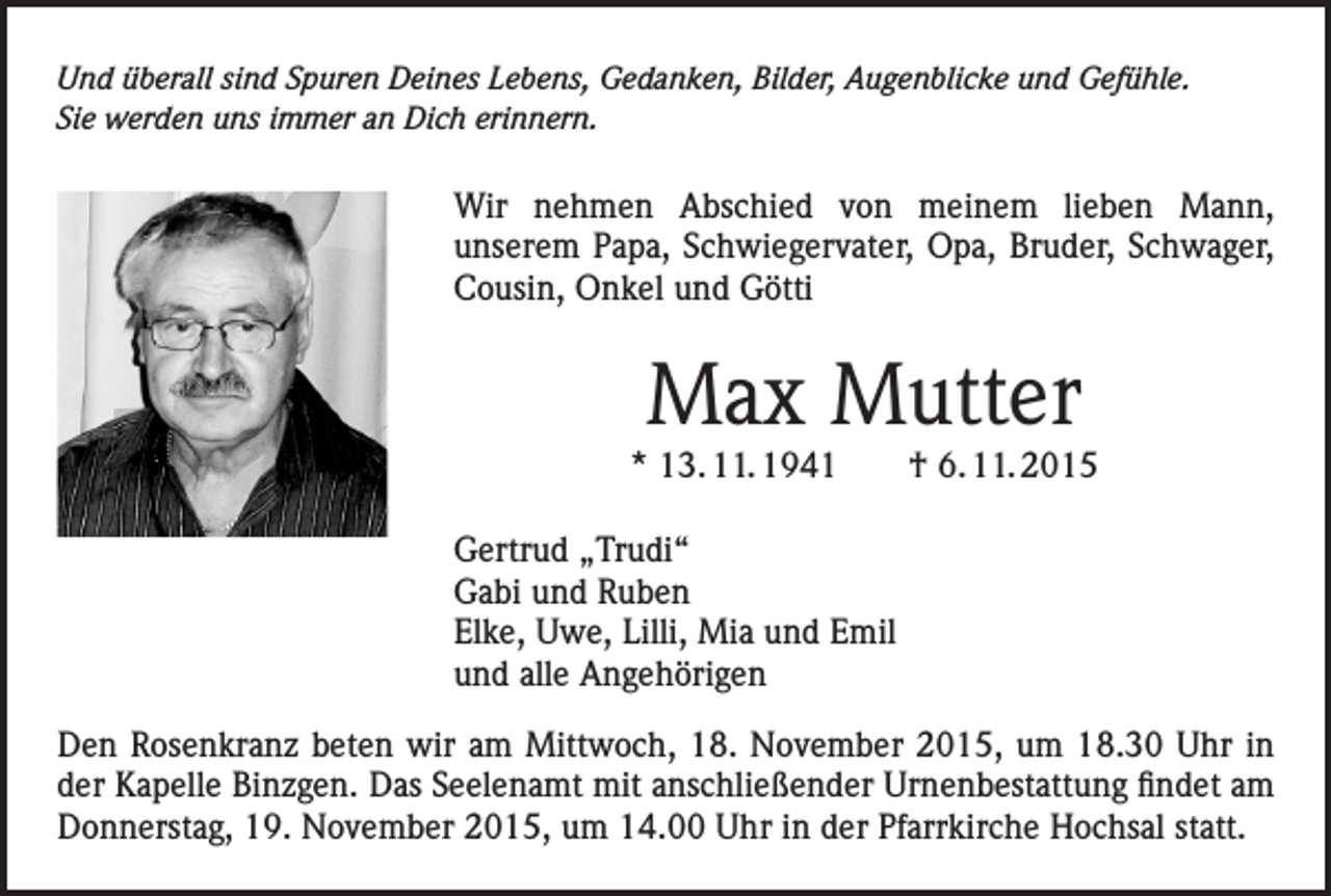<p>Und überall sind Spuren Deines Lebens, Gedanken, Bilder, Augenblicke und Gefühle.<br />Sie werden uns immer an Dich erinnern.</p><p>Wir nehmen Abschied von meinem lieben Mann,<br />unserem Papa, Schwiegervater, Opa, Bruder, Schwager,<br />Cousin, Onkel und Götti</p><p>Max Mutter</p><p>* 13. 11. 1941 † 6. 11. 2015<br />Gertrud „Trudi“<br />Gabi und Ruben<br />Elke, Uwe, Lilli, Mia und Emil<br />und alle Angehörigen<br />Den Rosenkranz beten wir am Mittwoch, 18. November 2015, um 18.30 Uhr in<br />der Kapelle Binzgen. Das Seelenamt mit anschließender Urnenbestattung findet am<br />Donnerstag, 19. November 2015, um 14.00 Uhr in der Pfarrkirche Hochsal statt.</p>