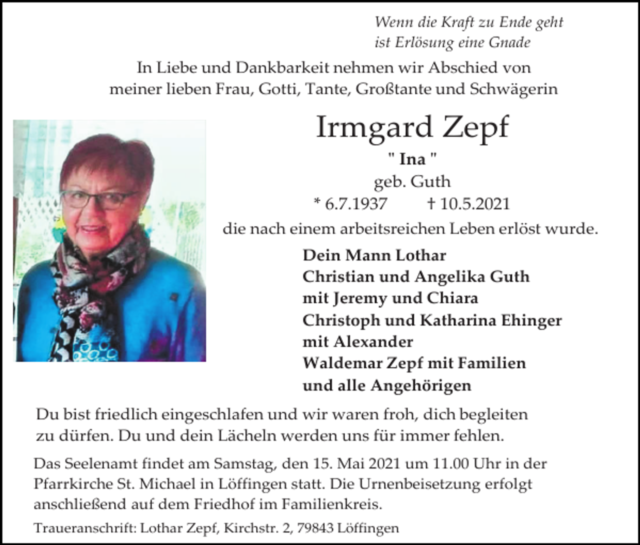<p>Wenn die Kraft zu Ende geht<br />ist Erlösung eine Gnade</p><p>In Liebe und Dankbarkeit nehmen wir Abschied von<br />meiner lieben Frau, Gotti, Tante, Großtante und Schwägerin</p><p>Irmgard Zepf<br />" Ina "<br />geb. Guth<br />* 6.7.1937<br />† 10.5.2021<br />die nach einem arbeitsreichen Leben erlöst wurde.<br />Dein Mann Lothar<br />Christian und Angelika Guth<br />mit Jeremy und Chiara<br />Christoph und Katharina Ehinger<br />mit Alexander<br />Waldemar Zepf mit Familien<br />und alle Angehörigen<br />Du bist friedlich eingeschlafen und wir waren froh, dich begleiten<br />zu dürfen. Du und dein Lächeln werden uns für immer fehlen.<br />Das Seelenamt findet am Samstag, den 15. Mai 2021 um 11.00 Uhr in der<br />Pfarrkirche St. Michael in Löffingen statt. Die Urnenbeisetzung erfolgt<br />anschließend auf dem Friedhof im Familienkreis.<br />Traueranschrift: Lothar Zepf, Kirchstr. 2, 79843 Löffingen</p>