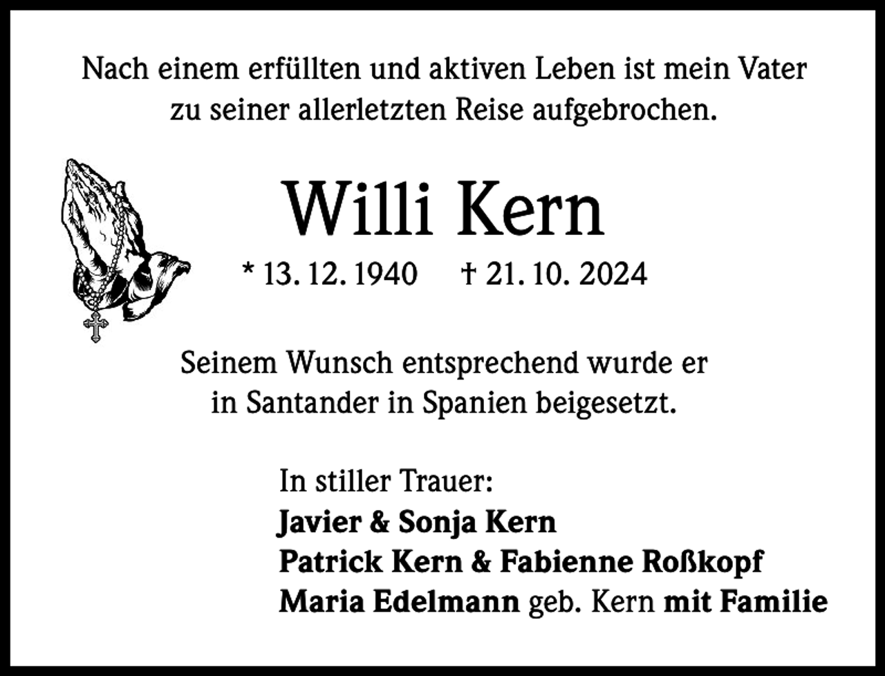 <p>Nach einem erfüllten und aktiven Leben ist mein Vater<br />zu seiner allerletzten Reise aufgebrochen.</p><p>Willi Kern</p><p>* 13. 12. 1940</p><p>† 21. 10. 2024</p><p>Seinem Wunsch entsprechend wurde er<br />in Santander in Spanien beigesetzt.<br />In stiller Trauer:<br />Javier &amp; Sonja Kern<br />Patrick Kern &amp; Fabienne Roßkopf<br />Maria Edelmann geb. Kern mit Familie</p>